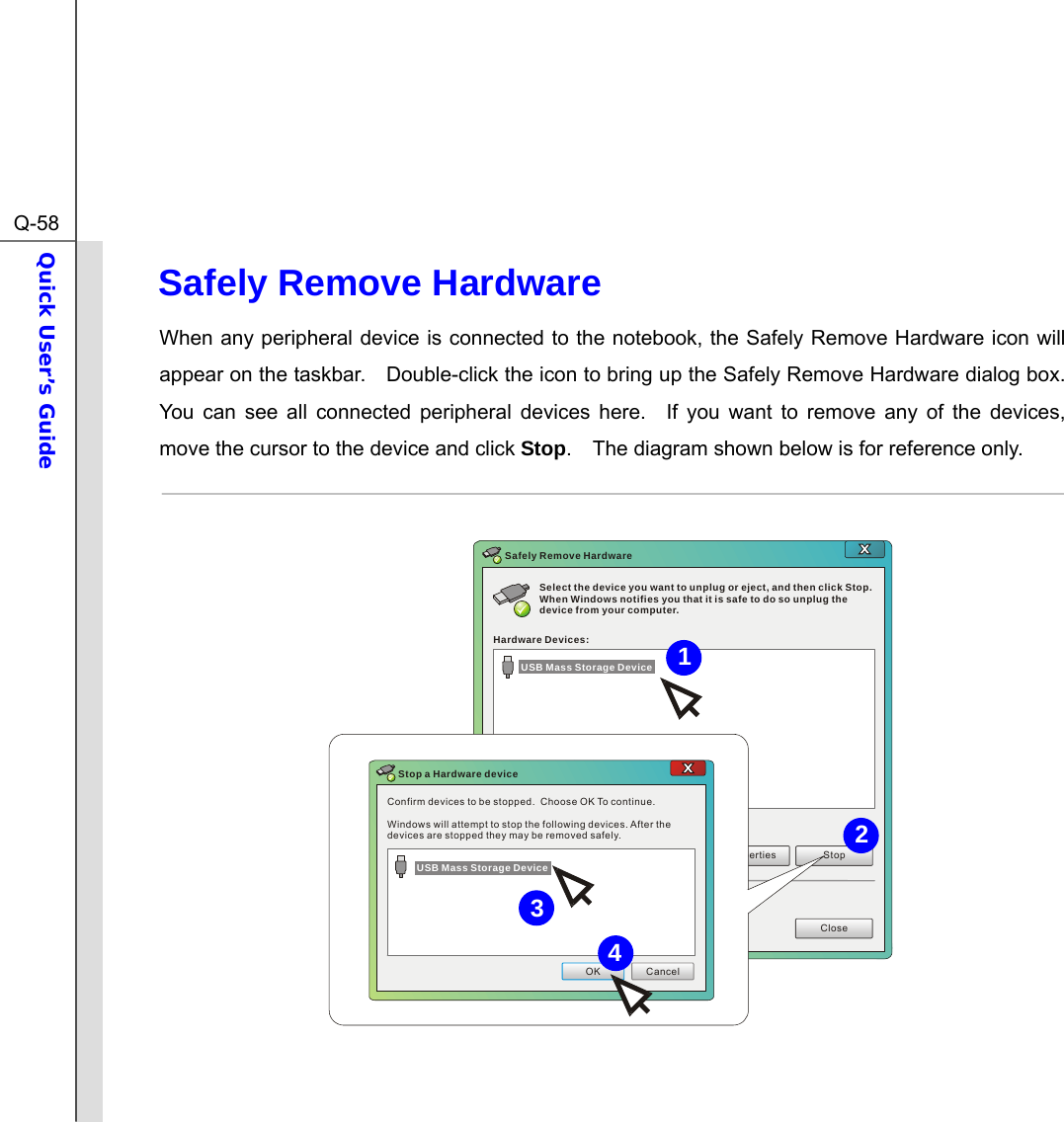  Q-58Quick User’s Guide  Safely Remove Hardware When any peripheral device is connected to the notebook, the Safely Remove Hardware icon will appear on the taskbar.    Double-click the icon to bring up the Safely Remove Hardware dialog box.   You can see all connected peripheral devices here.  If you want to remove any of the devices, move the cursor to the device and click Stop.    The diagram shown below is for reference only.  Select the device you want to unplug or eject, and then click Stop. When Windows notifies you that it is safe to do so unplug the device from your computer.Hardware Devices:Properties StopCloseSafely Remove HardwareConfirm devices to be stopped.  Choose OK To continue.Windows will attempt to stop the following devices. After the devices are stopped they may be removed safely.OK CancelStop a Hardware deviceUSB Mass Storage DeviceUSB Mass Storage Device  4312