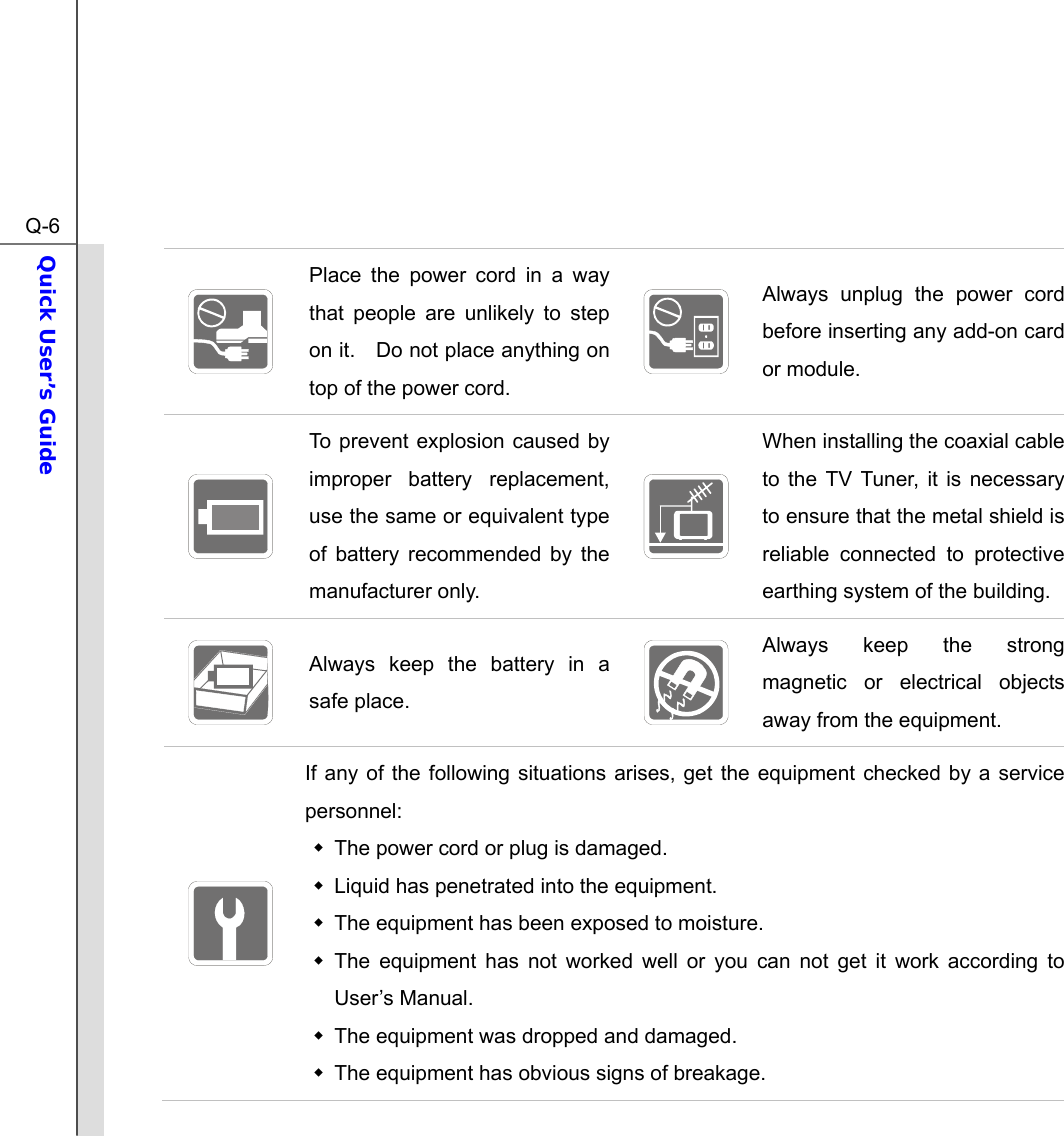  Q-6Quick User’s Guide   Place the power cord in a way that people are unlikely to step on it.    Do not place anything on top of the power cord.   Always unplug the power cord before inserting any add-on card or module.  To prevent explosion caused by improper battery replacement, use the same or equivalent type of battery recommended by the manufacturer only.  When installing the coaxial cable to the TV Tuner, it is necessary to ensure that the metal shield is reliable connected to protective earthing system of the building.  Always keep the battery in a safe place.   Always keep the strong magnetic or electrical objects away from the equipment.  If any of the following situations arises, get the equipment checked by a service personnel:   The power cord or plug is damaged.   Liquid has penetrated into the equipment.   The equipment has been exposed to moisture.  The equipment has not worked well or you can not get it work according to User’s Manual.   The equipment was dropped and damaged.   The equipment has obvious signs of breakage. 