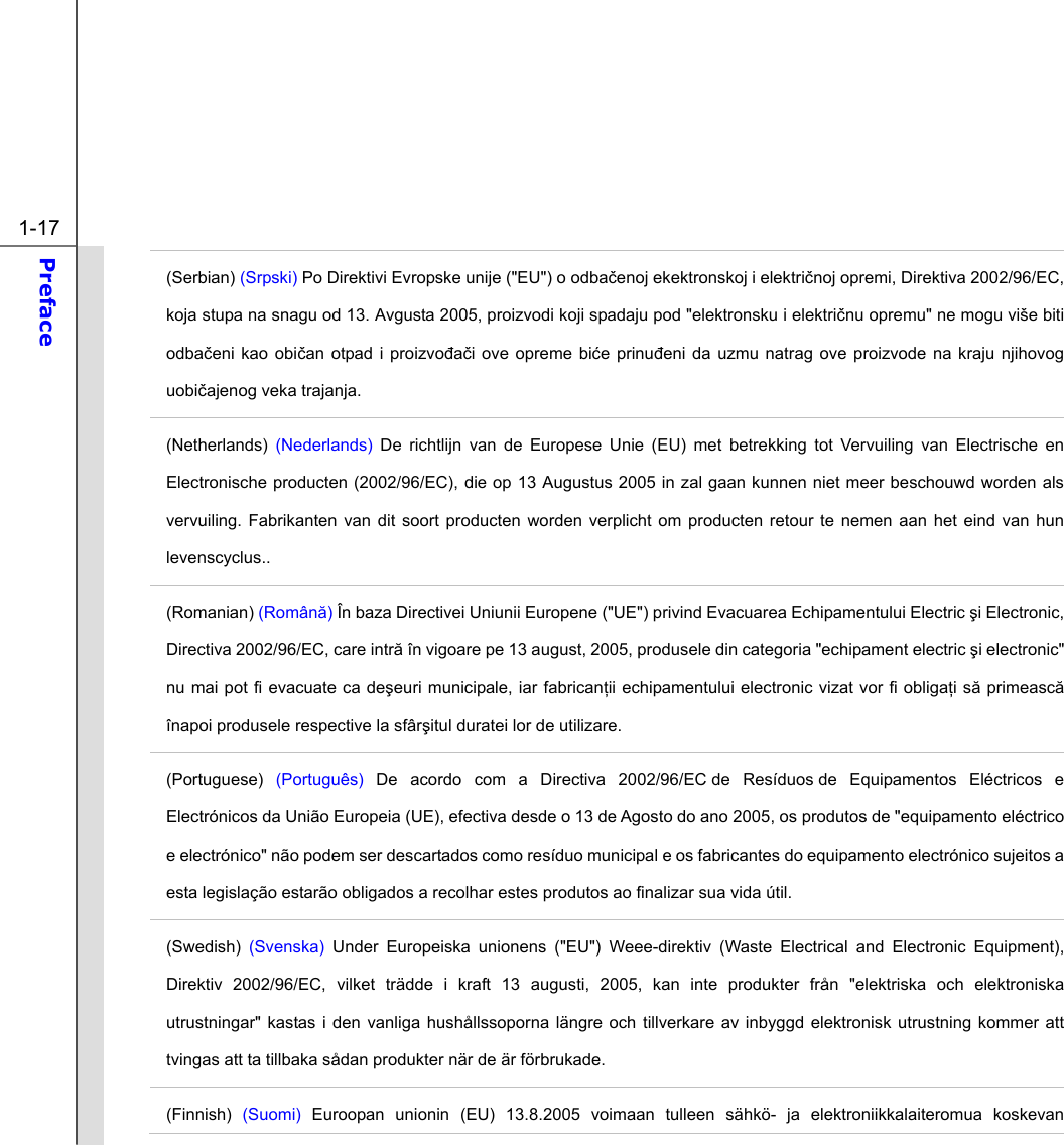  1-17 Preface  (Serbian) (Srpski) Po Direktivi Evropske unije (&quot;EU&quot;) o odbačenoj ekektronskoj i električnoj opremi, Direktiva 2002/96/EC, koja stupa na snagu od 13. Avgusta 2005, proizvodi koji spadaju pod &quot;elektronsku i električnu opremu&quot; ne mogu više biti odbačeni kao običan otpad i proizvođači ove opreme biće prinuđeni da uzmu natrag ove proizvode na kraju njihovog uobičajenog veka trajanja. (Netherlands)  (Nederlands) De richtlijn van de Europese Unie (EU) met betrekking tot Vervuiling van Electrische en Electronische producten (2002/96/EC), die op 13 Augustus 2005 in zal gaan kunnen niet meer beschouwd worden als vervuiling. Fabrikanten van dit soort producten worden verplicht om producten retour te nemen aan het eind van hun levenscyclus.. (Romanian) (Română) În baza Directivei Uniunii Europene (&quot;UE&quot;) privind Evacuarea Echipamentului Electric şi Electronic, Directiva 2002/96/EC, care intră în vigoare pe 13 august, 2005, produsele din categoria &quot;echipament electric şi electronic&quot; nu mai pot fi evacuate ca deşeuri municipale, iar fabricanţii echipamentului electronic vizat vor fi obligaţi să primească înapoi produsele respective la sfârşitul duratei lor de utilizare. (Portuguese)  (Português) De acordo com a Directiva 2002/96/EC de Resíduos de Equipamentos Eléctricos e Electrónicos da União Europeia (UE), efectiva desde o 13 de Agosto do ano 2005, os produtos de &quot;equipamento eléctrico e electrónico&quot; não podem ser descartados como resíduo municipal e os fabricantes do equipamento electrónico sujeitos a esta legislação estarão obligados a recolhar estes produtos ao finalizar sua vida útil. (Swedish) (Svenska) Under Europeiska unionens (&quot;EU&quot;) Weee-direktiv (Waste Electrical and Electronic Equipment), Direktiv 2002/96/EC, vilket trädde i kraft 13 augusti, 2005, kan inte produkter från &quot;elektriska och elektroniska utrustningar&quot; kastas i den vanliga hushållssoporna längre och tillverkare av inbyggd elektronisk utrustning kommer att tvingas att ta tillbaka sådan produkter när de är förbrukade. (Finnish) (Suomi) Euroopan unionin (EU) 13.8.2005 voimaan tulleen sähkö- ja elektroniikkalaiteromua koskevan 