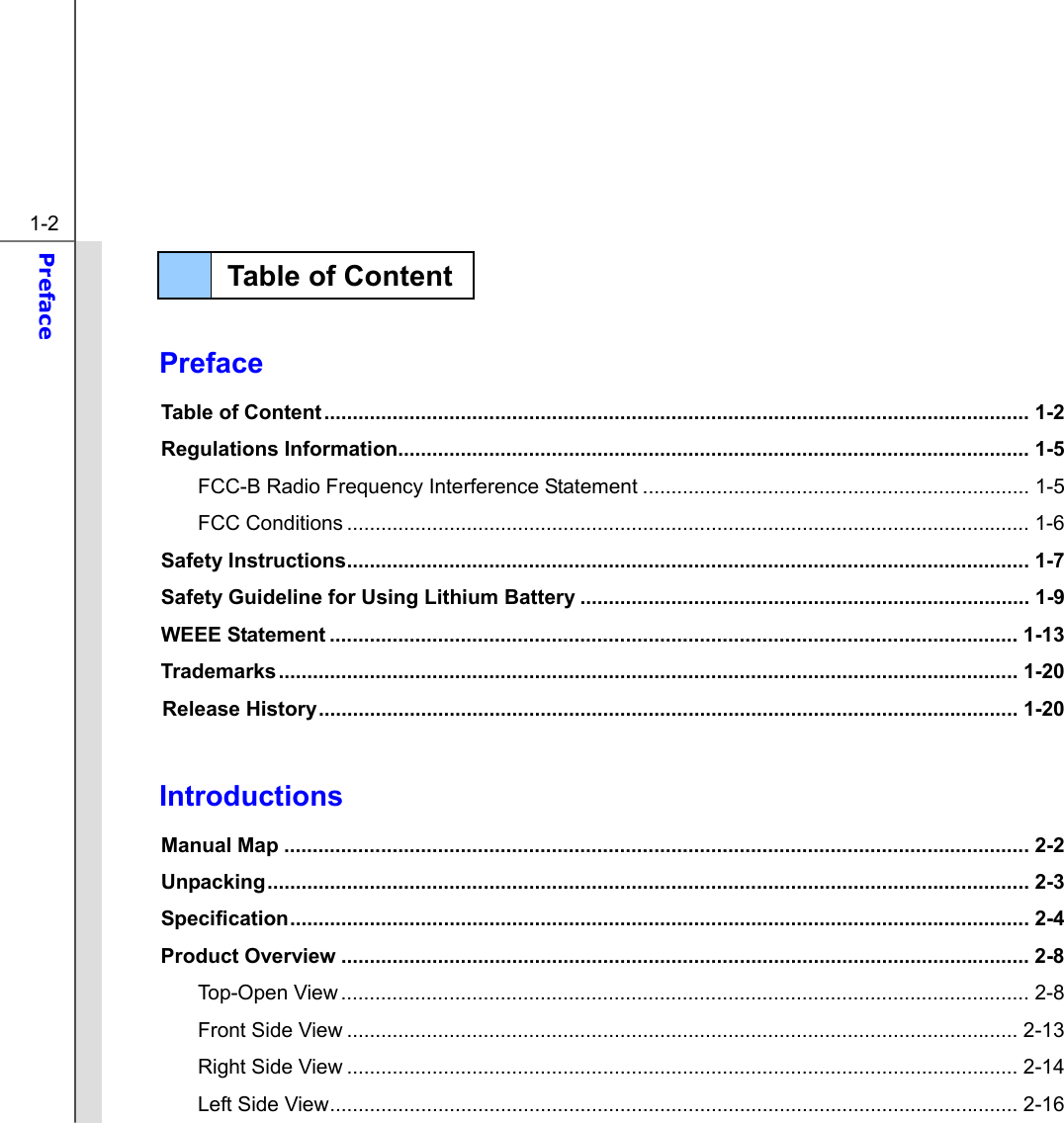  1-2 Preface    Preface Table of Content............................................................................................................................ 1-2 Regulations Information............................................................................................................... 1-5 FCC-B Radio Frequency Interference Statement .................................................................... 1-5 FCC Conditions ........................................................................................................................ 1-6 Safety Instructions........................................................................................................................ 1-7 Safety Guideline for Using Lithium Battery ............................................................................... 1-9 WEEE Statement ......................................................................................................................... 1-13 Trademarks .................................................................................................................................. 1-20 Release History........................................................................................................................... 1-20  Introductions Manual Map ................................................................................................................................... 2-2 Unpacking...................................................................................................................................... 2-3 Specification.................................................................................................................................. 2-4 Product Overview ......................................................................................................................... 2-8 Top-Open View......................................................................................................................... 2-8 Front Side View ...................................................................................................................... 2-13 Right Side View ...................................................................................................................... 2-14 Left Side View......................................................................................................................... 2-16 Table of Content  