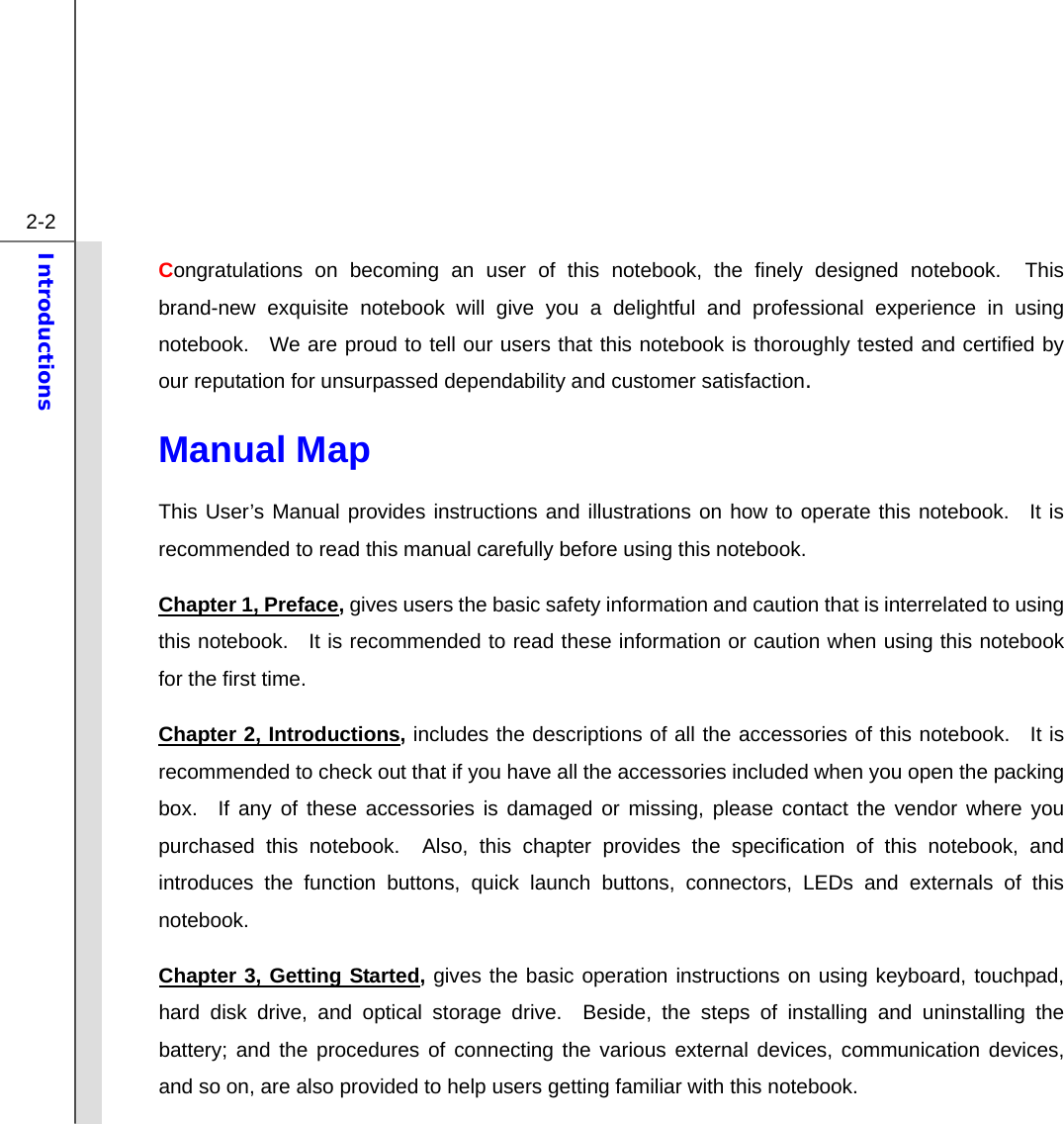  2-2 Introductions  Congratulations on becoming an user of this notebook, the finely designed notebook.  This brand-new exquisite notebook will give you a delightful and professional experience in using notebook.  We are proud to tell our users that this notebook is thoroughly tested and certified by our reputation for unsurpassed dependability and customer satisfaction. Manual Map                                              This User’s Manual provides instructions and illustrations on how to operate this notebook.  It is recommended to read this manual carefully before using this notebook. Chapter 1, Preface, gives users the basic safety information and caution that is interrelated to using this notebook.   It is recommended to read these information or caution when using this notebook for the first time.   Chapter 2, Introductions, includes the descriptions of all the accessories of this notebook.  It is recommended to check out that if you have all the accessories included when you open the packing box.  If any of these accessories is damaged or missing, please contact the vendor where you purchased this notebook.  Also, this chapter provides the specification of this notebook, and introduces the function buttons, quick launch buttons, connectors, LEDs and externals of this notebook.   Chapter 3, Getting Started, gives the basic operation instructions on using keyboard, touchpad, hard disk drive, and optical storage drive.  Beside, the steps of installing and uninstalling the battery; and the procedures of connecting the various external devices, communication devices, and so on, are also provided to help users getting familiar with this notebook.   