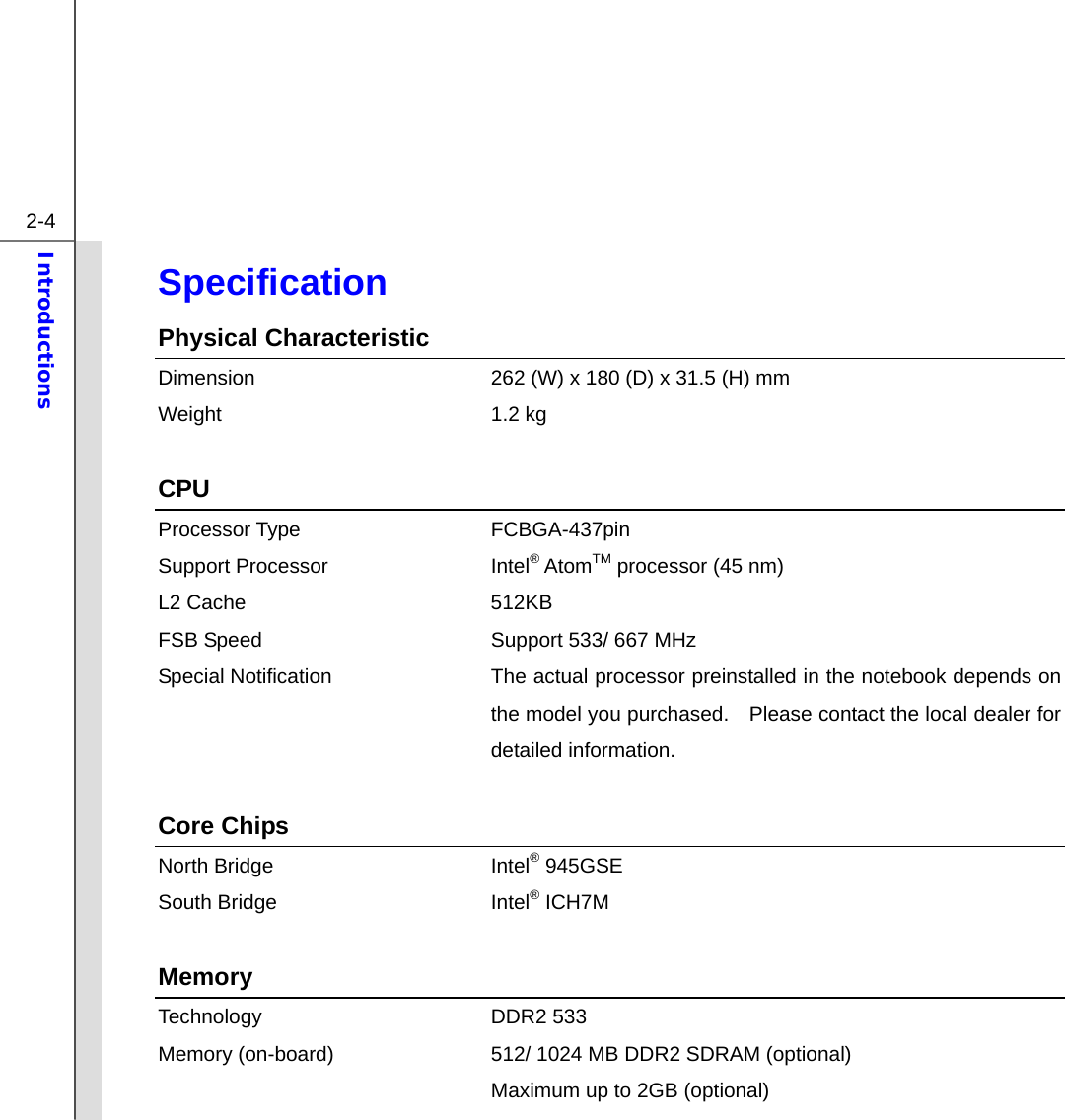  2-4 Introductions  Specification Physical Characteristic Dimension  262 (W) x 180 (D) x 31.5 (H) mm Weight 1.2 kg   CPU Processor Type  FCBGA-437pin   Support Processor  Intel® AtomTM processor (45 nm) L2 Cache  512KB FSB Speed  Support 533/ 667 MHz Special Notification The actual processor preinstalled in the notebook depends on the model you purchased.    Please contact the local dealer for detailed information.  Core Chips North Bridge  Intel® 945GSE South Bridge  Intel® ICH7M  Memory  Technology DDR2 533 Memory (on-board)  512/ 1024 MB DDR2 SDRAM (optional)   Maximum up to 2GB (optional) 