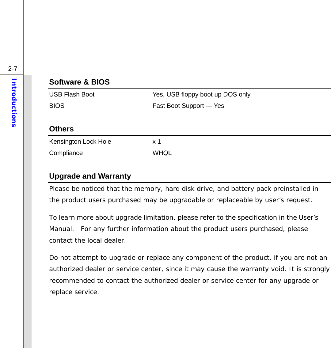  2-7 Introductions  Software &amp; BIOS USB Flash Boot  Yes, USB floppy boot up DOS only BIOS  Fast Boot Support --- Yes  Others Kensington Lock Hole  x 1 Compliance WHQL  Upgrade and Warranty Please be noticed that the memory, hard disk drive, and battery pack preinstalled in the product users purchased may be upgradable or replaceable by user’s request.   To learn more about upgrade limitation, please refer to the specification in the User’s Manual.  For any further information about the product users purchased, please contact the local dealer. Do not attempt to upgrade or replace any component of the product, if you are not an authorized dealer or service center, since it may cause the warranty void. It is strongly recommended to contact the authorized dealer or service center for any upgrade or replace service.     