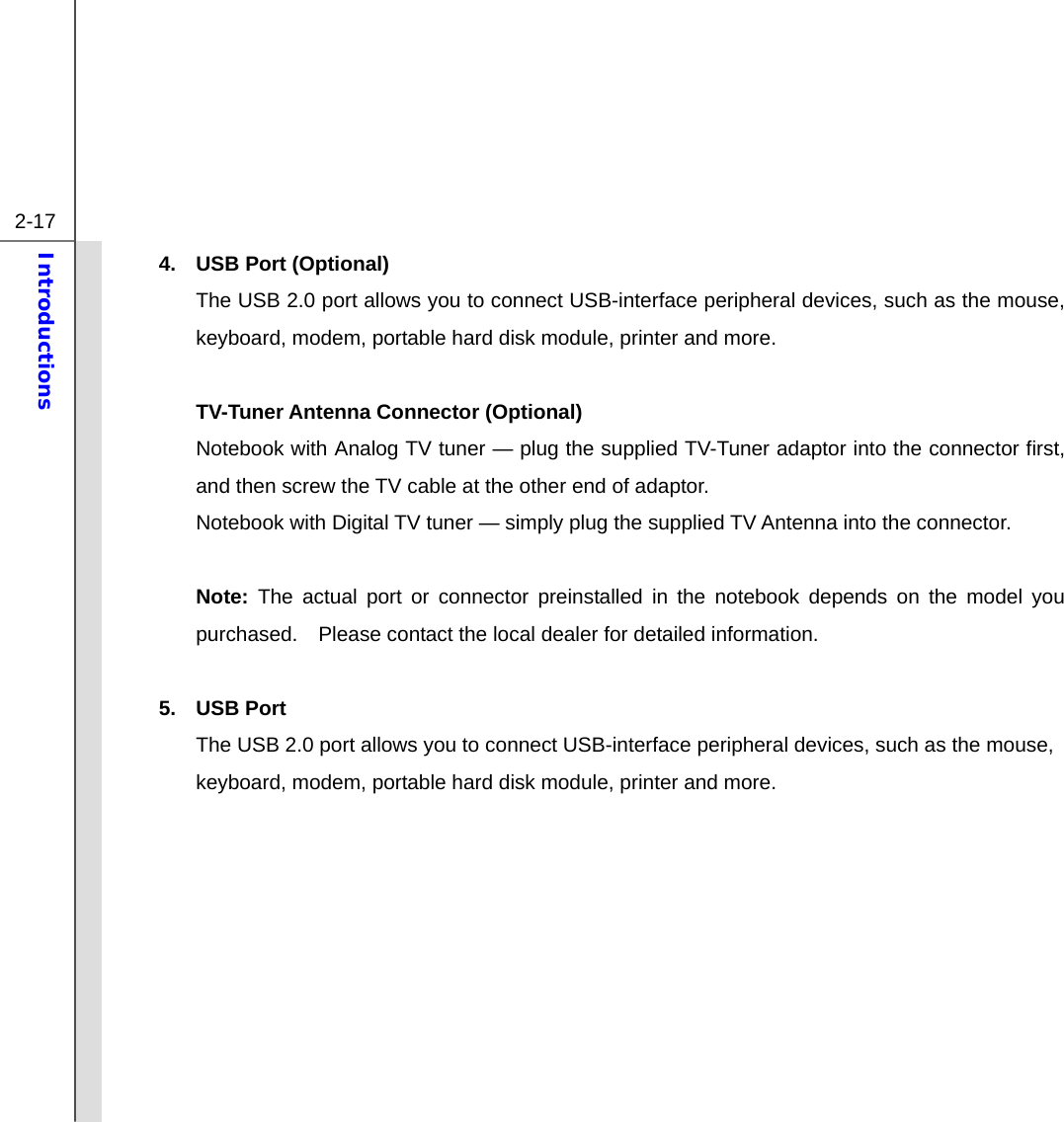  2-17 Introductions  4.  USB Port (Optional) The USB 2.0 port allows you to connect USB-interface peripheral devices, such as the mouse, keyboard, modem, portable hard disk module, printer and more.  TV-Tuner Antenna Connector (Optional) Notebook with Analog TV tuner — plug the supplied TV-Tuner adaptor into the connector first, and then screw the TV cable at the other end of adaptor.   Notebook with Digital TV tuner — simply plug the supplied TV Antenna into the connector.  Note: The actual port or connector preinstalled in the notebook depends on the model you purchased.    Please contact the local dealer for detailed information.  5. USB Port The USB 2.0 port allows you to connect USB-interface peripheral devices, such as the mouse, keyboard, modem, portable hard disk module, printer and more.         