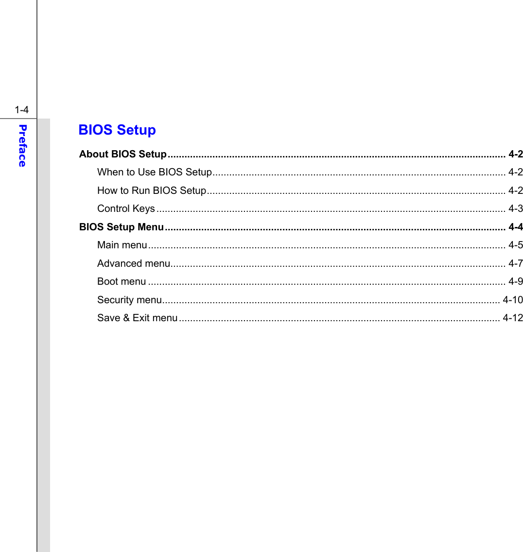  1-4 Preface  BIOS Setup About BIOS Setup......................................................................................................................... 4-2 When to Use BIOS Setup......................................................................................................... 4-2  How to Run BIOS Setup...........................................................................................................4-2 Control Keys............................................................................................................................. 4-3 BIOS Setup Menu.......................................................................................................................... 4-4 Main menu................................................................................................................................ 4-5  Advanced menu........................................................................................................................ 4-7 Boot menu ................................................................................................................................ 4-9 Security menu......................................................................................................................... 4-10 Save &amp; Exit menu................................................................................................................... 4-12          
