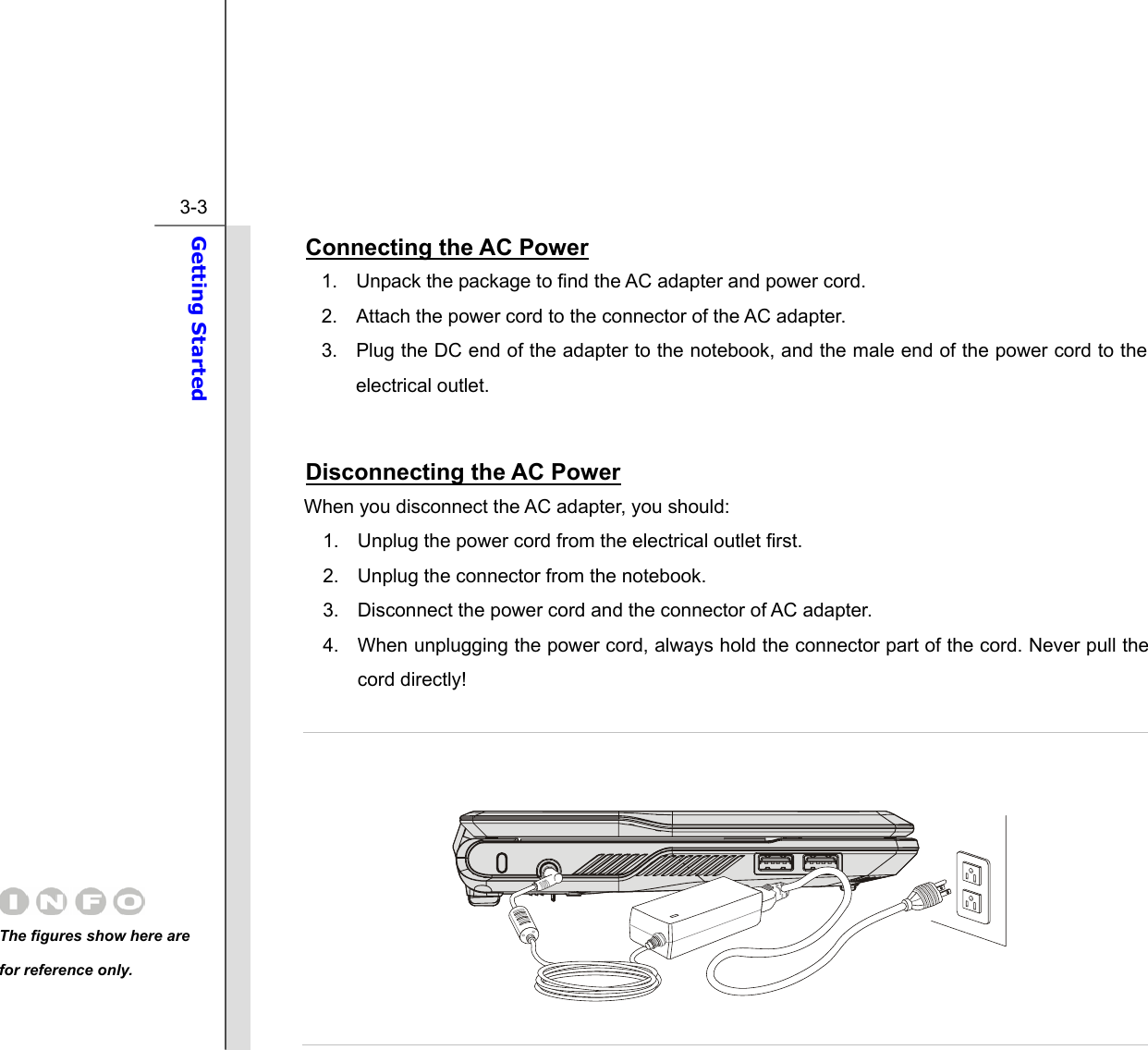  3-3 Getting Started  Connecting the AC Power 1.  Unpack the package to find the AC adapter and power cord. 2.  Attach the power cord to the connector of the AC adapter. 3.  Plug the DC end of the adapter to the notebook, and the male end of the power cord to the electrical outlet.  Disconnecting the AC Power When you disconnect the AC adapter, you should: 1.  Unplug the power cord from the electrical outlet first. 2.  Unplug the connector from the notebook. 3.  Disconnect the power cord and the connector of AC adapter. 4.  When unplugging the power cord, always hold the connector part of the cord. Never pull the cord directly!      The figures show here are for reference only. 