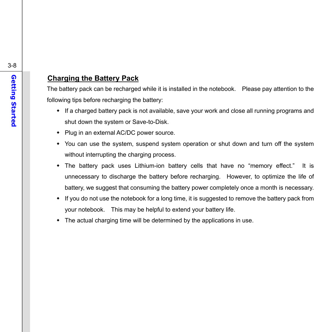  3-8 Getting Started  Charging the Battery Pack The battery pack can be recharged while it is installed in the notebook.    Please pay attention to the following tips before recharging the battery:   If a charged battery pack is not available, save your work and close all running programs and shut down the system or Save-to-Disk.   Plug in an external AC/DC power source.   You can use the system, suspend system operation or shut down and turn off the system without interrupting the charging process.   The battery pack uses Lithium-ion battery cells that have no “memory effect.”  It is unnecessary to discharge the battery before recharging.  However, to optimize the life of battery, we suggest that consuming the battery power completely once a month is necessary.   If you do not use the notebook for a long time, it is suggested to remove the battery pack from your notebook.    This may be helpful to extend your battery life.   The actual charging time will be determined by the applications in use.          