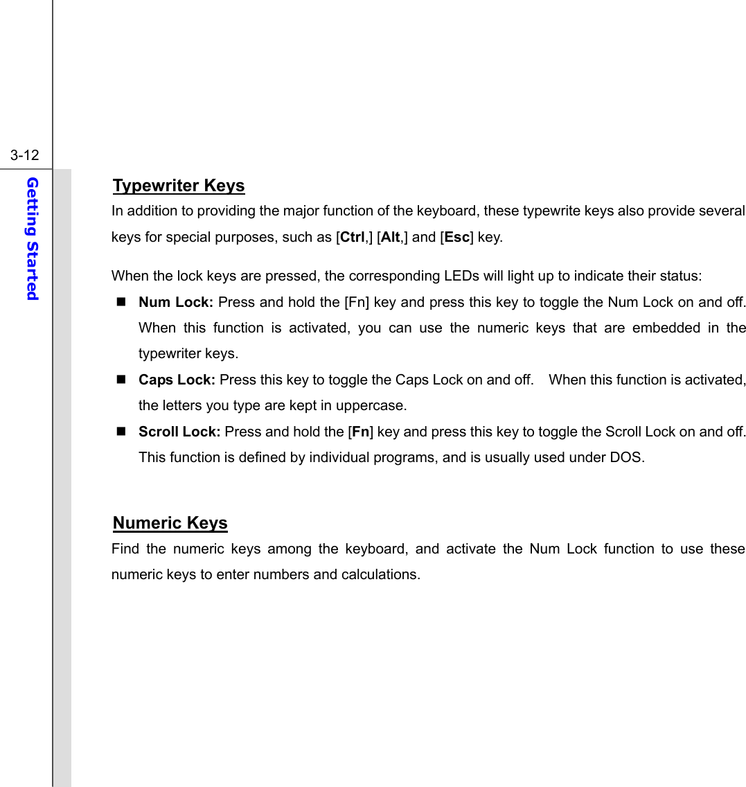  3-12 Getting Started  Typewriter Keys In addition to providing the major function of the keyboard, these typewrite keys also provide several keys for special purposes, such as [Ctrl,] [Alt,] and [Esc] key. When the lock keys are pressed, the corresponding LEDs will light up to indicate their status:  Num Lock: Press and hold the [Fn] key and press this key to toggle the Num Lock on and off.   When this function is activated, you can use the numeric keys that are embedded in the typewriter keys.  Caps Lock: Press this key to toggle the Caps Lock on and off.    When this function is activated, the letters you type are kept in uppercase.  Scroll Lock: Press and hold the [Fn] key and press this key to toggle the Scroll Lock on and off.   This function is defined by individual programs, and is usually used under DOS.  Numeric Keys Find the numeric keys among the keyboard, and activate the Num Lock function to use these numeric keys to enter numbers and calculations.       
