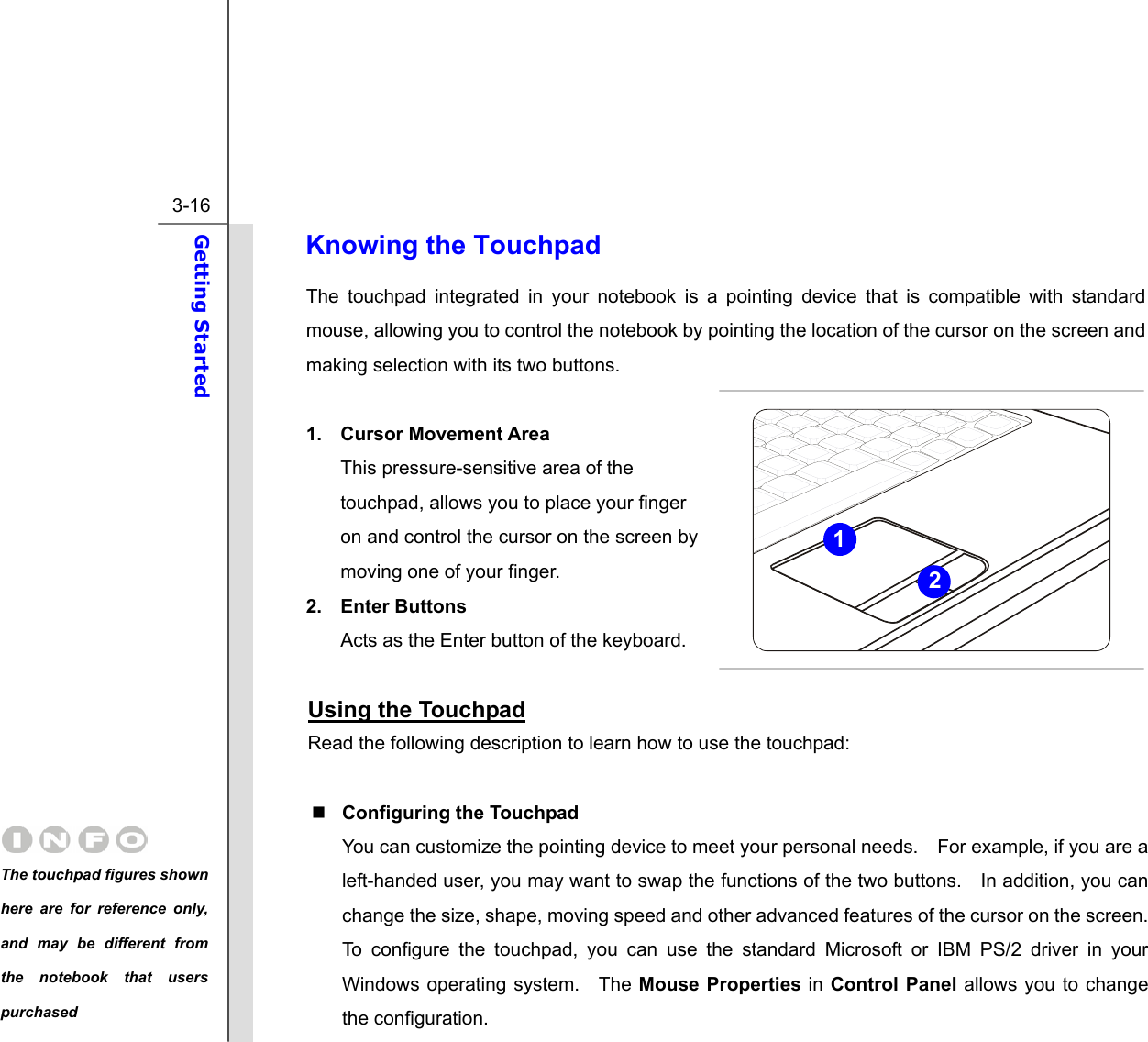  3-16 Getting Started  Knowing the Touchpad The touchpad integrated in your notebook is a pointing device that is compatible with standard mouse, allowing you to control the notebook by pointing the location of the cursor on the screen and making selection with its two buttons.  1. Cursor Movement Area This pressure-sensitive area of the touchpad, allows you to place your finger on and control the cursor on the screen by moving one of your finger. 2. Enter Buttons Acts as the Enter button of the keyboard.  Using the Touchpad Read the following description to learn how to use the touchpad:   Configuring the Touchpad You can customize the pointing device to meet your personal needs.    For example, if you are a left-handed user, you may want to swap the functions of the two buttons.    In addition, you can change the size, shape, moving speed and other advanced features of the cursor on the screen. To configure the touchpad, you can use the standard Microsoft or IBM PS/2 driver in your Windows operating system.  The Mouse Properties in Control Panel allows you to change the configuration. 21 The touchpad figures shown here are for reference only, and may be different from the notebook that users purchased 