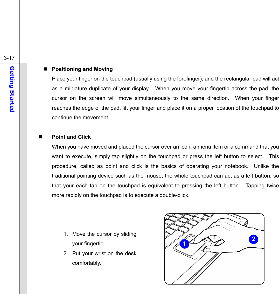  3-17 Getting Started   Positioning and Moving Place your finger on the touchpad (usually using the forefinger), and the rectangular pad will act as a miniature duplicate of your display.  When you move your fingertip across the pad, the cursor on the screen will move simultaneously to the same direction.  When your finger reaches the edge of the pad, lift your finger and place it on a proper location of the touchpad to continue the movement.   Point and Click When you have moved and placed the cursor over an icon, a menu item or a command that you want to execute, simply tap slightly on the touchpad or press the left button to select.  This procedure, called as point and click is the basics of operating your notebook.  Unlike the traditional pointing device such as the mouse, the whole touchpad can act as a left button, so that your each tap on the touchpad is equivalent to pressing the left button.  Tapping twice more rapidly on the touchpad is to execute a double-click.      1.  Move the cursor by sliding your fingertip. 2.  Put your wrist on the desk comfortably.    21 