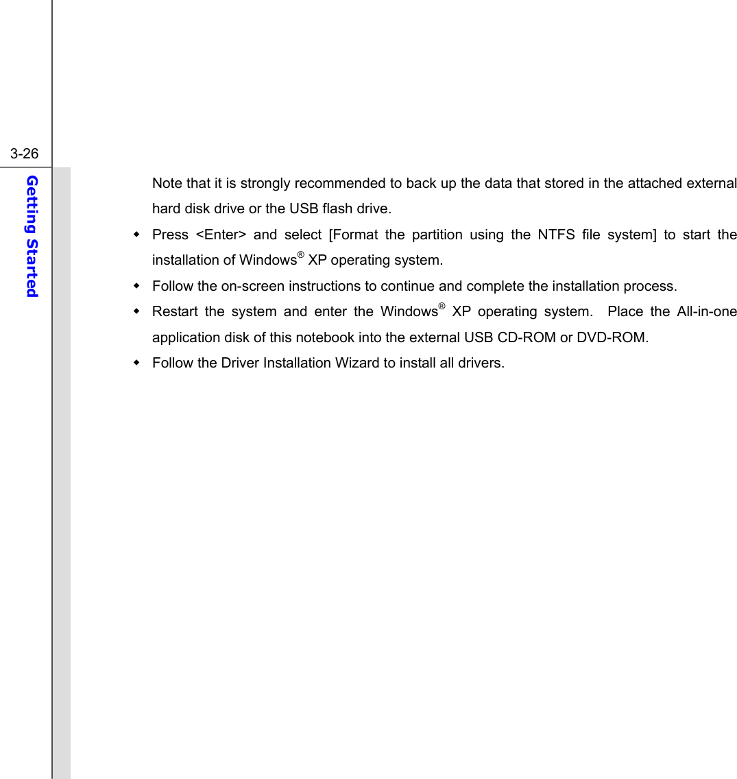  3-26 Getting Started  Note that it is strongly recommended to back up the data that stored in the attached external hard disk drive or the USB flash drive.   Press &lt;Enter&gt; and select [Format the partition using the NTFS file system] to start the installation of Windows® XP operating system.   Follow the on-screen instructions to continue and complete the installation process.       Restart the system and enter the Windows® XP operating system.  Place the All-in-one application disk of this notebook into the external USB CD-ROM or DVD-ROM.   Follow the Driver Installation Wizard to install all drivers.         
