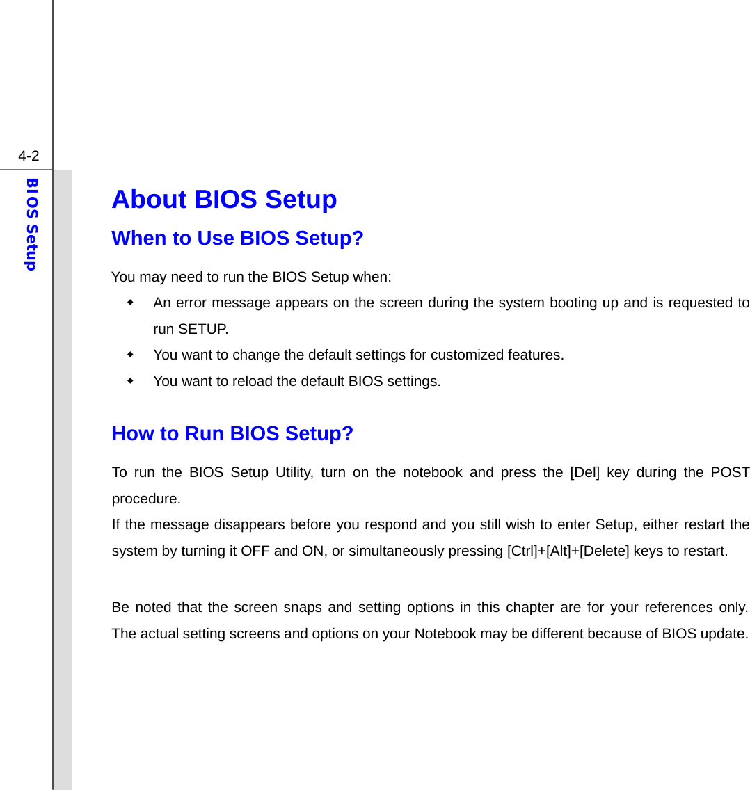  4-2 BIOS Setup  About BIOS Setup  When to Use BIOS Setup? You may need to run the BIOS Setup when:   An error message appears on the screen during the system booting up and is requested to run SETUP.   You want to change the default settings for customized features.   You want to reload the default BIOS settings.  How to Run BIOS Setup? To run the BIOS Setup Utility, turn on the notebook and press the [Del] key during the POST procedure. If the message disappears before you respond and you still wish to enter Setup, either restart the system by turning it OFF and ON, or simultaneously pressing [Ctrl]+[Alt]+[Delete] keys to restart.  Be noted that the screen snaps and setting options in this chapter are for your references only.  The actual setting screens and options on your Notebook may be different because of BIOS update.      