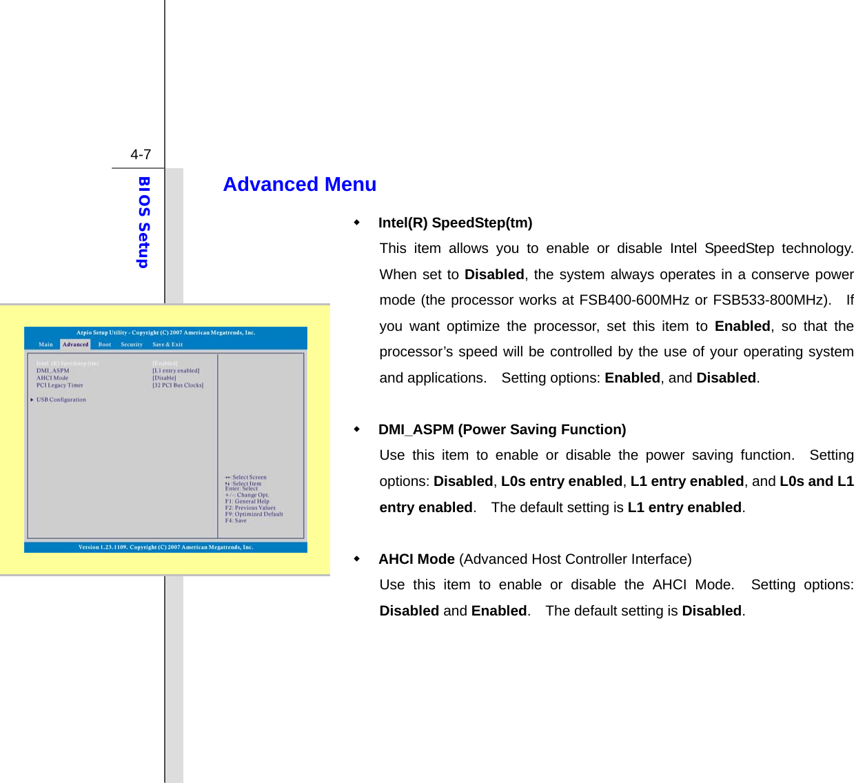  4-7 BIOS Setup  Advanced Menu    Intel(R) SpeedStep(tm)   This item allows you to enable or disable Intel SpeedStep technology.  When set to Disabled, the system always operates in a conserve power mode (the processor works at FSB400-600MHz or FSB533-800MHz).  If you want optimize the processor, set this item to Enabled, so that the processor’s speed will be controlled by the use of your operating system and applications.  Setting options: Enabled, and Disabled.   DMI_ASPM (Power Saving Function) Use this item to enable or disable the power saving function.  Setting options: Disabled, L0s entry enabled, L1 entry enabled, and L0s and L1 entry enabled.    The default setting is L1 entry enabled.   AHCI Mode (Advanced Host Controller Interface) Use this item to enable or disable the AHCI Mode.  Setting options: Disabled and Enabled.    The default setting is Disabled.       