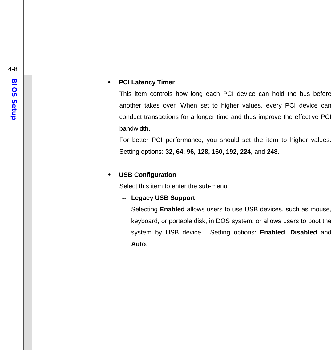  4-8 BIOS Setup   PCI Latency Timer This item controls how long each PCI device can hold the bus before another takes over. When set to higher values, every PCI device can conduct transactions for a longer time and thus improve the effective PCI bandwidth. For better PCI performance, you should set the item to higher values.  Setting options: 32, 64, 96, 128, 160, 192, 224, and 248.   USB Configuration Select this item to enter the sub-menu: --   Legacy USB Support  Selecting Enabled allows users to use USB devices, such as mouse, keyboard, or portable disk, in DOS system; or allows users to boot the system by USB device.  Setting options: Enabled,  Disabled and Auto.          
