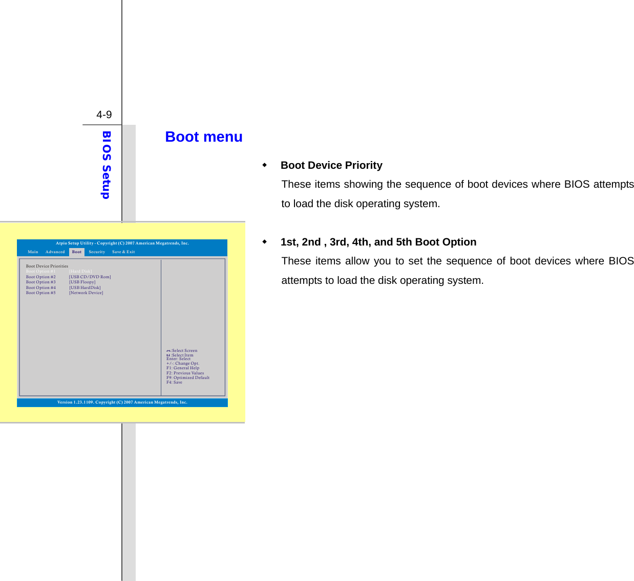  4-9 BIOS Setup  Boot menu  Boot Device Priority   These items showing the sequence of boot devices where BIOS attempts to load the disk operating system.   1st, 2nd , 3rd, 4th, and 5th Boot Option These items allow you to set the sequence of boot devices where BIOS attempts to load the disk operating system.                Atpio Setup Utility - Copyright (C) 2007 American Megatrends, Inc.Enter: +/-: F1: F2: F9: F4: SelectChange Opt.General HelpPrevious ValuesOptimized DefaultSave::Select ScreenSelect ItemMain Advanced SecurityBoot Save &amp; ExitBoot Device PrioritiesBoot Option #1Boot  Option #2Boot  Option #3[Hard Disk][USB CD/DVD Rom][USB Floopy]Version 1.23.1109. Copyright (C) 2007 American Megatrends, Inc.Boot  Option #4 [USB HardDisk]Boot  Option #5 [Network Device]