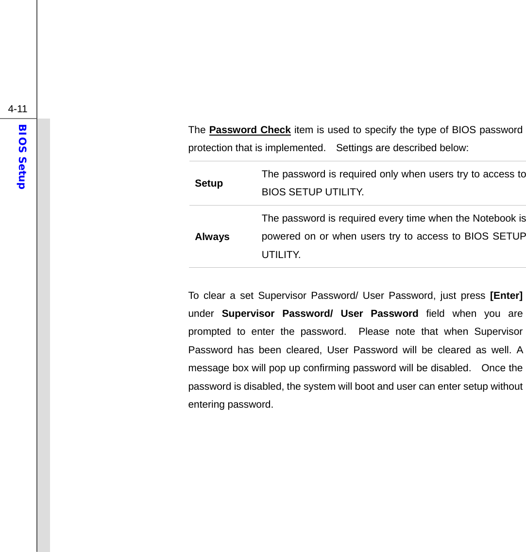  4-11 BIOS Setup  The Password Check item is used to specify the type of BIOS password protection that is implemented.    Settings are described below: Setup  The password is required only when users try to access to BIOS SETUP UTILITY. Always The password is required every time when the Notebook is powered on or when users try to access to BIOS SETUP UTILITY.  To clear a set Supervisor Password/ User Password, just press [Enter] under Supervisor Password/ User Password field when you are prompted to enter the password.  Please note that when Supervisor Password has been cleared, User Password will be cleared as well. A message box will pop up confirming password will be disabled.    Once the password is disabled, the system will boot and user can enter setup without entering password.        
