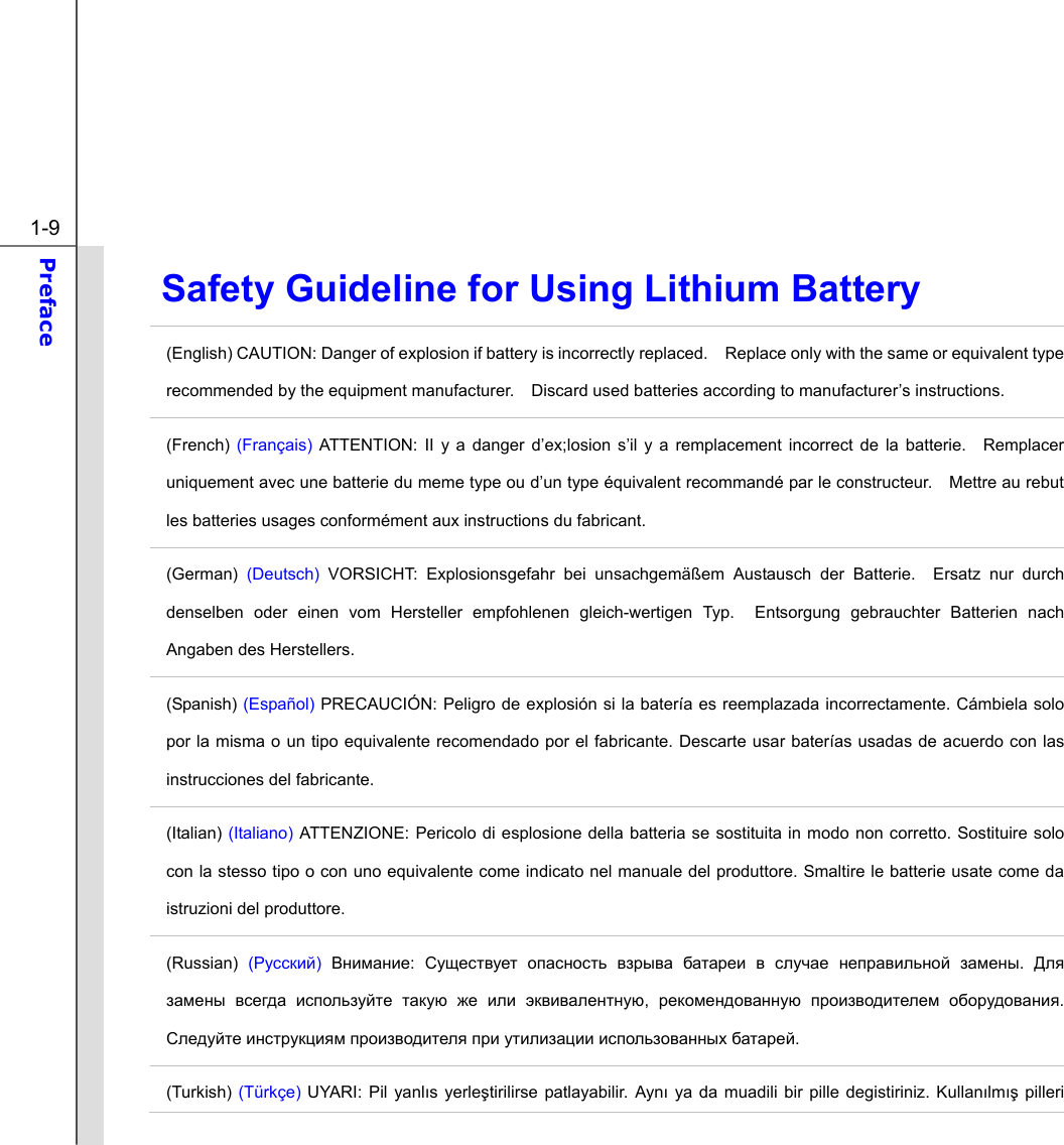  1-9 Preface  Safety Guideline for Using Lithium Battery (English) CAUTION: Danger of explosion if battery is incorrectly replaced.    Replace only with the same or equivalent type recommended by the equipment manufacturer.    Discard used batteries according to manufacturer’s instructions. (French) (Français) ATTENTION: II y a danger d’ex;losion s’il y a remplacement incorrect de la batterie.  Remplacer uniquement avec une batterie du meme type ou d’un type équivalent recommandé par le constructeur.    Mettre au rebut les batteries usages conformément aux instructions du fabricant. (German)  (Deutsch) VORSICHT: Explosionsgefahr bei unsachgemäßem Austausch der Batterie.  Ersatz nur durch denselben oder einen vom Hersteller empfohlenen gleich-wertigen Typ.  Entsorgung gebrauchter Batterien nach Angaben des Herstellers. (Spanish) (Español) PRECAUCIÓN: Peligro de explosión si la batería es reemplazada incorrectamente. Cámbiela solo por la misma o un tipo equivalente recomendado por el fabricante. Descarte usar baterías usadas de acuerdo con las instrucciones del fabricante. (Italian) (Italiano) ATTENZIONE: Pericolo di esplosione della batteria se sostituita in modo non corretto. Sostituire solo con la stesso tipo o con uno equivalente come indicato nel manuale del produttore. Smaltire le batterie usate come da istruzioni del produttore. (Russian) (Русский) Внимание:  Существует опасность взрыва батареи в случае неправильной замены.  Для замены всегда используйте такую же или эквивалентную,  рекомендованную производителем оборудования. Следуйте инструкциям производителя при утилизации использованных батарей. (Turkish) (Türkçe) UYARI: Pil yanlıs yerleştirilirse patlayabilir. Aynı ya da muadili bir pille degistiriniz. Kullanılmış pilleri 