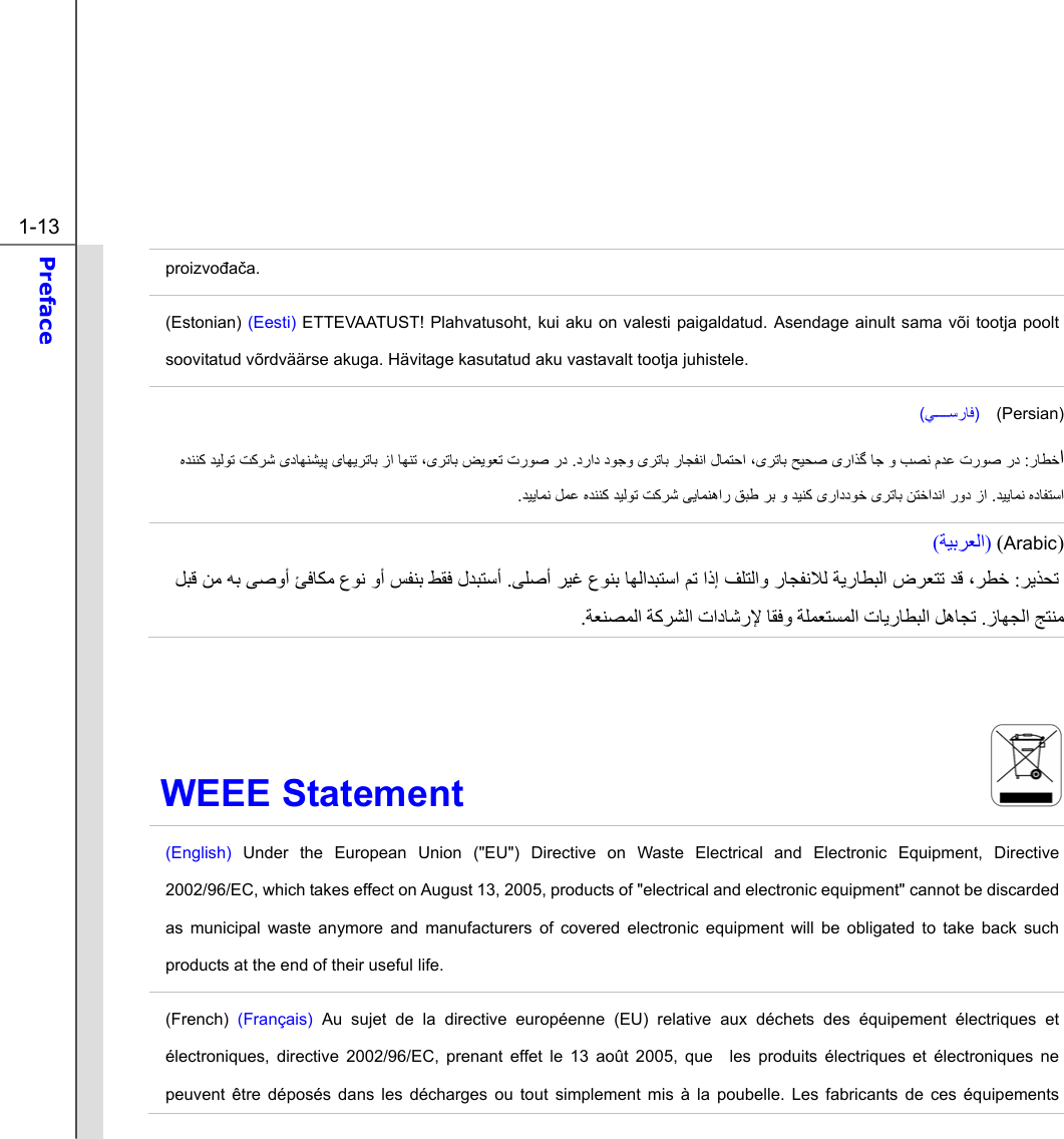  1-13 Preface  proizvođača. (Estonian) (Eesti) ETTEVAATUST! Plahvatusoht, kui aku on valesti paigaldatud. Asendage ainult sama või tootja poolt soovitatud võrdväärse akuga. Hävitage kasutatud aku vastavalt tootja juhistele. (ﻲﺳرﺎﻓ)  (Persian) ارﺎﻄﺧ :ﺑ رﺎﺠﻔﻧا لﺎﻤﺘﺣا ،ﯼﺮﺗﺎﺑ ﺢﻴﺤﺻ ﯼراﺬﮔ ﺎﺟ و ﺐﺼﻧ مﺪﻋ ترﻮﺻ رددراد دﻮﺟو ﯼﺮﺗﺎ . ﻩﺪﻨﻨﮐ ﺪﻴﻟﻮﺗ ﺖﮐﺮﺷ ﯼدﺎﻬﻨﺸﻴﭘ ﯼﺎﻬﻳﺮﺗﺎﺑ زا ﺎﻬﻨﺗ ،ﯼﺮﺗﺎﺑ ﺾﻳﻮﻌﺗ ترﻮﺻ ردﺪﻴﻳﺎﻤﻧ ﻩدﺎﻔﺘﺳا .ﺪﻴﻳﺎﻤﻧ ﻞﻤﻋ ﻩﺪﻨﻨﮐ ﺪﻴﻟﻮﺗ ﺖﮐﺮﺷ ﯽﻳﺎﻤﻨهار ﻖﺒﻃ ﺮﺑ و ﺪﻴﻨﮐ ﯼراددﻮﺧ ﯼﺮﺗﺎﺑ ﻦﺘﺧاﺪﻧا رود زا.  )Arabic ()ﺔﻴﺑﺮﻌﻟا(  ﺮﻳﺬﺤﺗ  :ﺮﻄﺧ، ﻒﻠﺘﻟاو رﺎﺠﻔﻧﻼﻟ ﺔﻳرﺎﻄﺒﻟا ضﺮﻌﺘﺗ ﺪﻗ اذإ ﻢﺗﺒﺘﺳا ﺎﻬﻟاﺪﻰﻠﺻأ ﺮﻴﻏ عﻮﻨﺑ . لﺪﺒﺘﺳأﻰﺻوأ ﺊﻓﺎﻜﻣ عﻮﻧ وأ ﺲﻔﻨﺑ ﻂﻘﻓ  ﻪﺑ  ﻞﺒﻗ ﻦﻣ ﺞﺘﻨﻣزﺎﻬﺠﻟا . تﺎﻳرﺎﻄﺒﻟا ﻞهﺎﺠﺗﺔﻠﻤﻌﺘﺴﻤﻟا ﺎﻘﻓو تادﺎﺷرﻹ ﺔآﺮﺸﻟا ﺔﻌﻨﺼﻤﻟا.  WEEE Statement                              (English) Under the European Union (&quot;EU&quot;) Directive on Waste Electrical and Electronic Equipment, Directive 2002/96/EC, which takes effect on August 13, 2005, products of &quot;electrical and electronic equipment&quot; cannot be discarded as municipal waste anymore and manufacturers of covered electronic equipment will be obligated to take back such products at the end of their useful life. (French) (Français) Au sujet de la directive européenne (EU) relative aux déchets des équipement électriques et électroniques, directive 2002/96/EC, prenant effet le 13 août 2005, que  les produits électriques et électroniques ne peuvent être déposés dans les décharges ou tout simplement mis à la poubelle. Les fabricants de ces équipements 