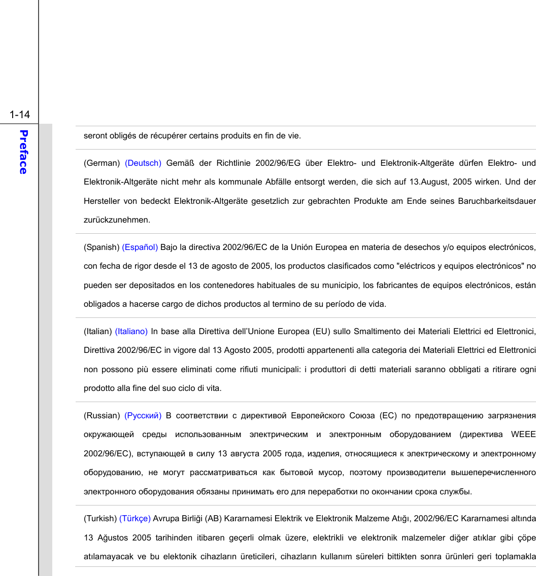  1-14 Preface  seront obligés de récupérer certains produits en fin de vie. (German)  (Deutsch) Gemäß der Richtlinie 2002/96/EG über Elektro- und Elektronik-Altgeräte dürfen Elektro- und Elektronik-Altgeräte nicht mehr als kommunale Abfälle entsorgt werden, die sich auf 13.August, 2005 wirken. Und der Hersteller von bedeckt Elektronik-Altgeräte gesetzlich zur gebrachten Produkte am Ende seines Baruchbarkeitsdauer zurückzunehmen. (Spanish) (Español) Bajo la directiva 2002/96/EC de la Unión Europea en materia de desechos y/o equipos electrónicos, con fecha de rigor desde el 13 de agosto de 2005, los productos clasificados como &quot;eléctricos y equipos electrónicos&quot; no pueden ser depositados en los contenedores habituales de su municipio, los fabricantes de equipos electrónicos, están obligados a hacerse cargo de dichos productos al termino de su período de vida. (Italian) (Italiano) In base alla Direttiva dell’Unione Europea (EU) sullo Smaltimento dei Materiali Elettrici ed Elettronici, Direttiva 2002/96/EC in vigore dal 13 Agosto 2005, prodotti appartenenti alla categoria dei Materiali Elettrici ed Elettronici non possono più essere eliminati come rifiuti municipali: i produttori di detti materiali saranno obbligati a ritirare ogni prodotto alla fine del suo ciclo di vita. (Russian) (Русский) В соответствии с директивой Европейского Союза (ЕС)  по предотвращению загрязнения окружающей среды использованным электрическим и электронным оборудованием (директива WEEE 2002/96/EC), вступающей в силу 13 августа 2005 года, изделия, относящиеся к электрическому и электронному оборудованию,  не могут рассматриваться как бытовой мусор,  поэтому производители вышеперечисленного электронного оборудования обязаны принимать его для переработки по окончании срока службы. (Turkish) (Türkçe) Avrupa Birliği (AB) Kararnamesi Elektrik ve Elektronik Malzeme Atığı, 2002/96/EC Kararnamesi altında 13 Ağustos 2005 tarihinden itibaren geçerli olmak üzere, elektrikli ve elektronik malzemeler diğer atıklar gibi çöpe atılamayacak ve bu elektonik cihazların üreticileri, cihazların kullanım süreleri bittikten sonra ürünleri geri toplamakla 