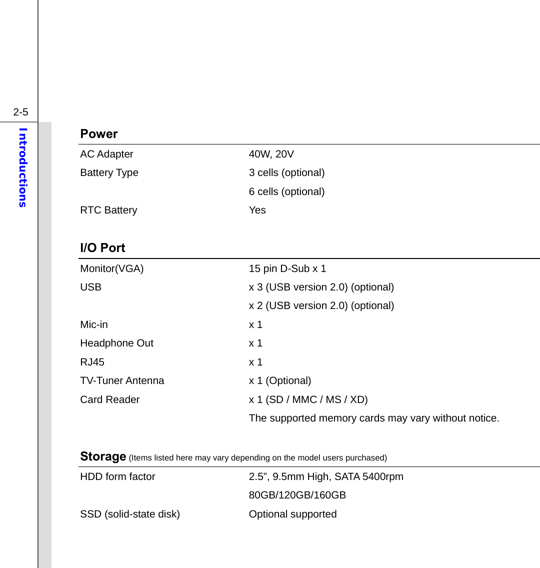  2-5 Introductions  Power AC Adapter  40W, 20V Battery Type  3 cells (optional)     6 cells (optional) RTC Battery  Yes  I/O Port Monitor(VGA)  15 pin D-Sub x 1 USB  x 3 (USB version 2.0) (optional)   x 2 (USB version 2.0) (optional) Mic-in x 1 Headphone Out  x 1 RJ45 x 1 TV-Tuner Antenna  x 1 (Optional) Card Reader  x 1 (SD / MMC / MS / XD)   The supported memory cards may vary without notice.  Storage (Items listed here may vary depending on the model users purchased) HDD form factor  2.5”, 9.5mm High, SATA 5400rpm    80GB/120GB/160GB SSD (solid-state disk)  Optional supported    