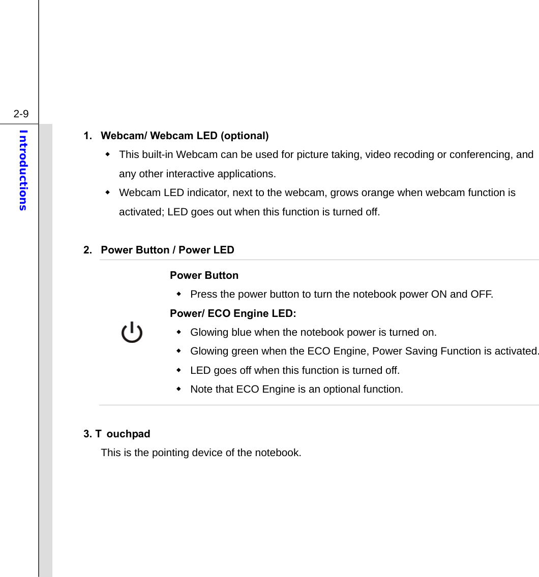  2-9 Introductions  1.  Webcam/ Webcam LED (optional)   This built-in Webcam can be used for picture taking, video recoding or conferencing, and any other interactive applications.       Webcam LED indicator, next to the webcam, grows orange when webcam function is activated; LED goes out when this function is turned off.  2.  Power Button / Power LED  Power Button   Press the power button to turn the notebook power ON and OFF.   Power/ ECO Engine LED:   Glowing blue when the notebook power is turned on.   Glowing green when the ECO Engine, Power Saving Function is activated.  LED goes off when this function is turned off.     Note that ECO Engine is an optional function.  3. T ouchpad This is the pointing device of the notebook.       