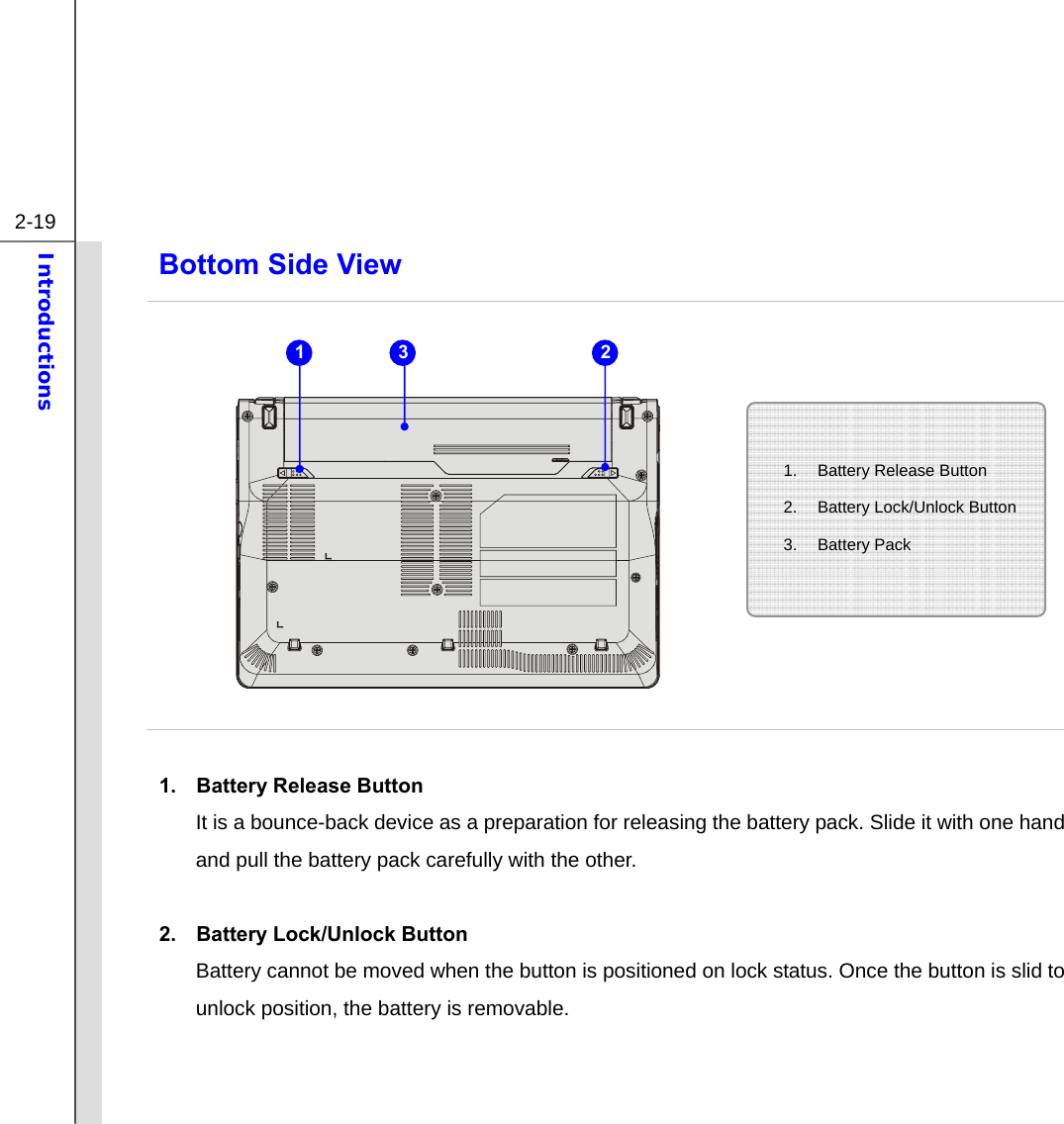  2-19 Introductions  Bottom Side View            1.  Battery Release Button It is a bounce-back device as a preparation for releasing the battery pack. Slide it with one hand and pull the battery pack carefully with the other.  2.  Battery Lock/Unlock Button Battery cannot be moved when the button is positioned on lock status. Once the button is slid to unlock position, the battery is removable.   1.  Battery Release Button 2. Battery Lock/Unlock Button 3. Battery Pack  1 3 2