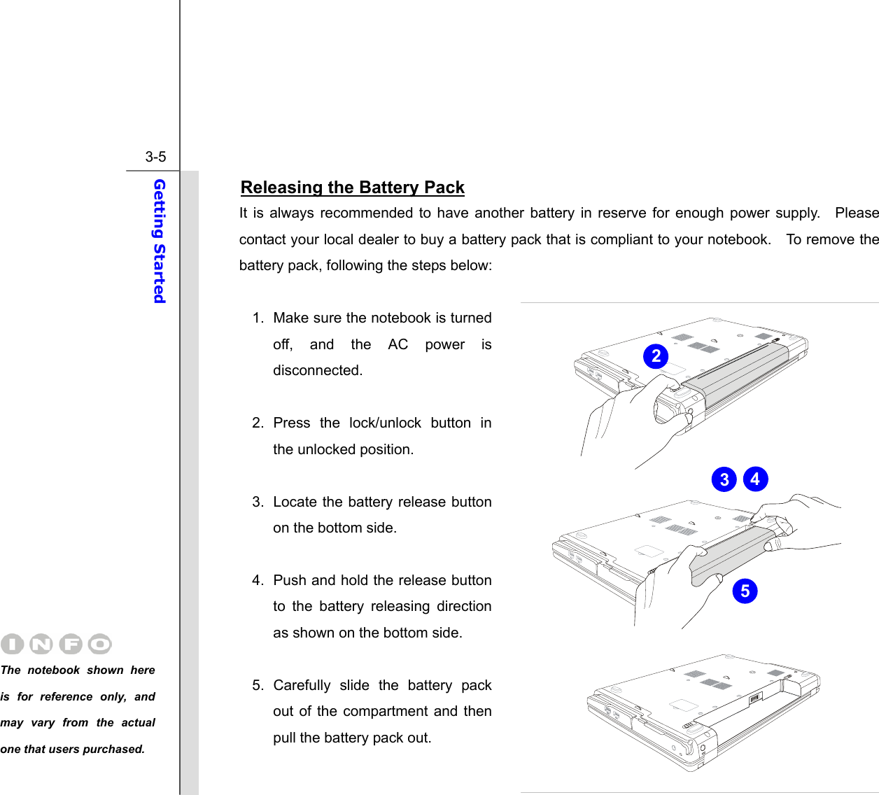  3-5 Getting Started  Releasing the Battery Pack It is always recommended to have another battery in reserve for enough power supply.  Please contact your local dealer to buy a battery pack that is compliant to your notebook.    To remove the battery pack, following the steps below:    1.  Make sure the notebook is turned off, and the AC power is disconnected.  2. Press the lock/unlock button in the unlocked position.  3.  Locate the battery release button on the bottom side.  4.  Push and hold the release button to the battery releasing direction as shown on the bottom side.  5. Carefully slide the battery pack out of the compartment and then pull the battery pack out. 2 543The notebook shown here is for reference only, and may vary from the actual one that users purchased.  