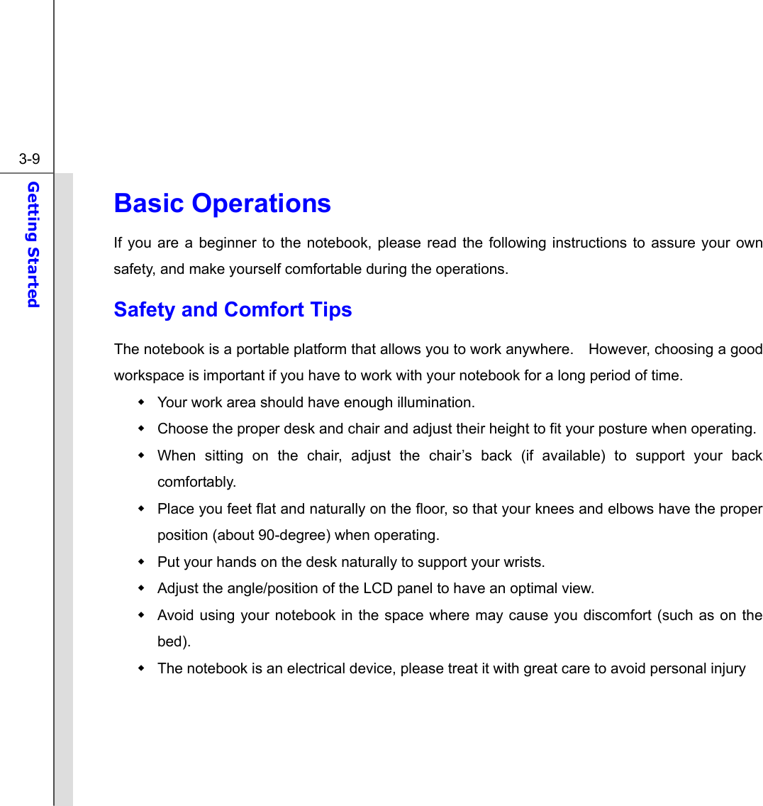  3-9 Getting Started  Basic Operations If you are a beginner to the notebook, please read the following instructions to assure your own safety, and make yourself comfortable during the operations. Safety and Comfort Tips The notebook is a portable platform that allows you to work anywhere.    However, choosing a good workspace is important if you have to work with your notebook for a long period of time.   Your work area should have enough illumination.   Choose the proper desk and chair and adjust their height to fit your posture when operating.   When sitting on the chair, adjust the chair’s back (if available) to support your back comfortably.   Place you feet flat and naturally on the floor, so that your knees and elbows have the proper position (about 90-degree) when operating.   Put your hands on the desk naturally to support your wrists.   Adjust the angle/position of the LCD panel to have an optimal view.   Avoid using your notebook in the space where may cause you discomfort (such as on the bed).   The notebook is an electrical device, please treat it with great care to avoid personal injury     