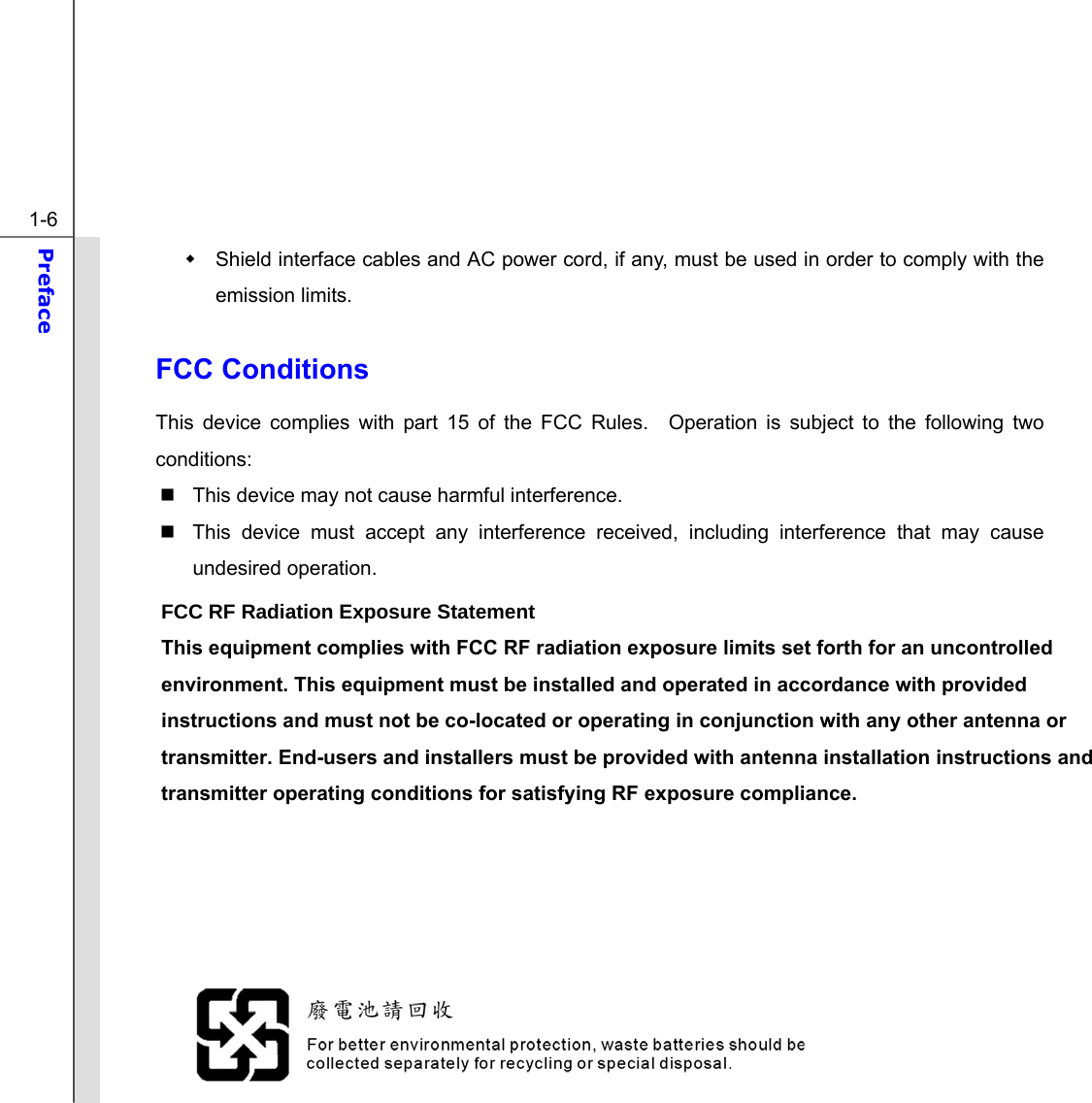  1-6 Preface    Shield interface cables and AC power cord, if any, must be used in order to comply with the emission limits.  FCC Conditions This device complies with part 15 of the FCC Rules.  Operation is subject to the following two conditions:   This device may not cause harmful interference.   This device must accept any interference received, including interference that may cause undesired operation.  )&amp;&amp;5)5DGLDWLRQ([SRVXUH6WDWHPHQW This equipment complies with FCC RF radiation exposure limits set forth for an uncontrolled environment. This equipment must be installed and operated in accordance with provided instructions and must not be co-located or operating in conjunction with any other antenna or transmitter. End-users and installers must be provided with antenna installation instructions and transmitter operating conditions for satisfying RF exposure compliance.       