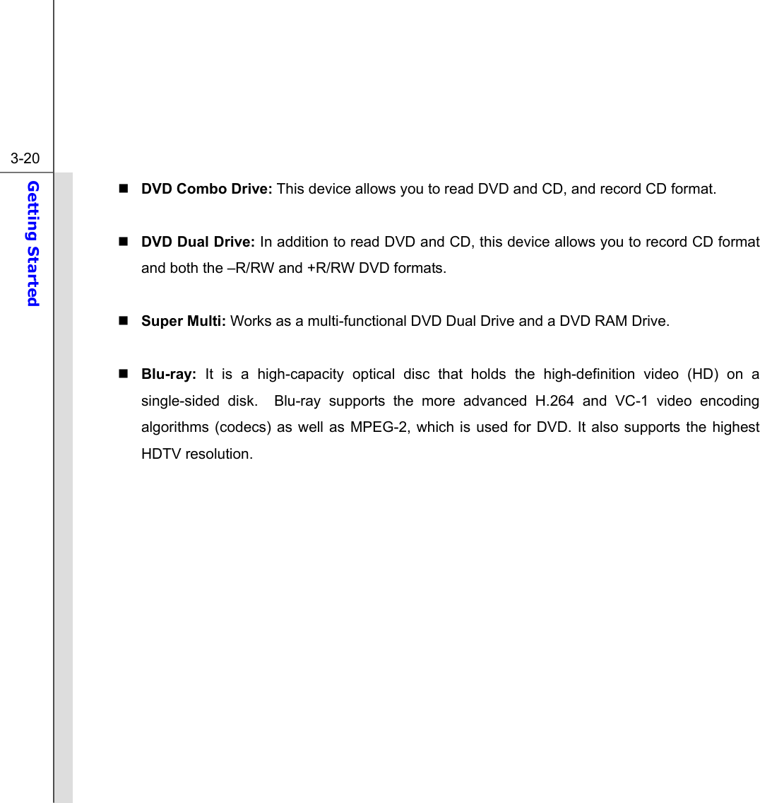  3-20 Getting Started   DVD Combo Drive: This device allows you to read DVD and CD, and record CD format.   DVD Dual Drive: In addition to read DVD and CD, this device allows you to record CD format and both the –R/RW and +R/RW DVD formats.   Super Multi: Works as a multi-functional DVD Dual Drive and a DVD RAM Drive.   Blu-ray:  It is a high-capacity optical disc that holds the high-definition video (HD) on a single-sided disk.  Blu-ray supports the more advanced H.264 and VC-1 video encoding algorithms (codecs) as well as MPEG-2, which is used for DVD. It also supports the highest HDTV resolution.          