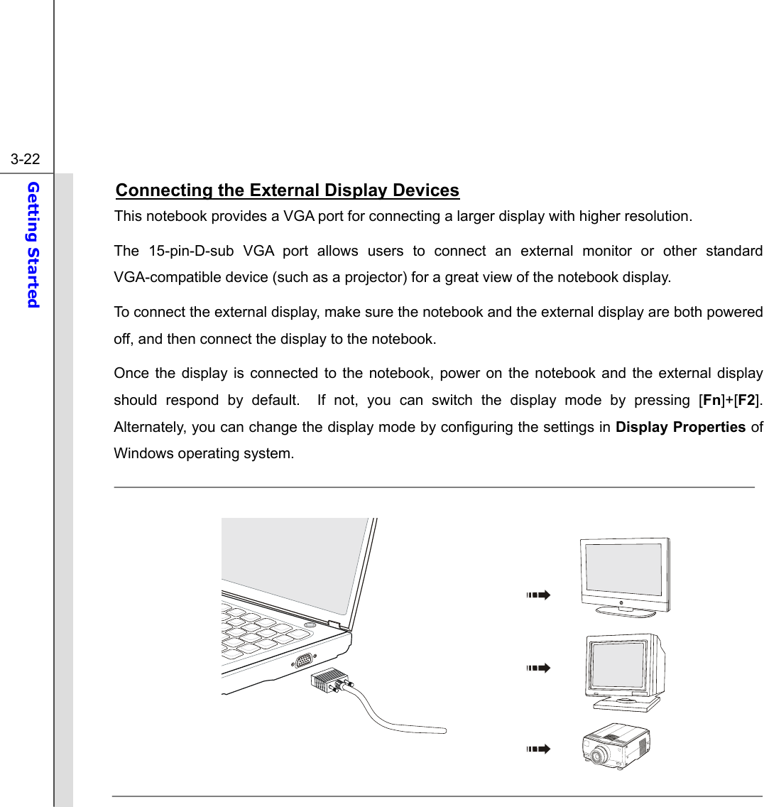  3-22 Getting Started  Connecting the External Display Devices This notebook provides a VGA port for connecting a larger display with higher resolution.     The 15-pin-D-sub VGA port allows users to connect an external monitor or other standard VGA-compatible device (such as a projector) for a great view of the notebook display. To connect the external display, make sure the notebook and the external display are both powered off, and then connect the display to the notebook.     Once the display is connected to the notebook, power on the notebook and the external display should respond by default.  If not, you can switch the display mode by pressing [Fn]+[F2].  Alternately, you can change the display mode by configuring the settings in Display Properties of Windows operating system.              