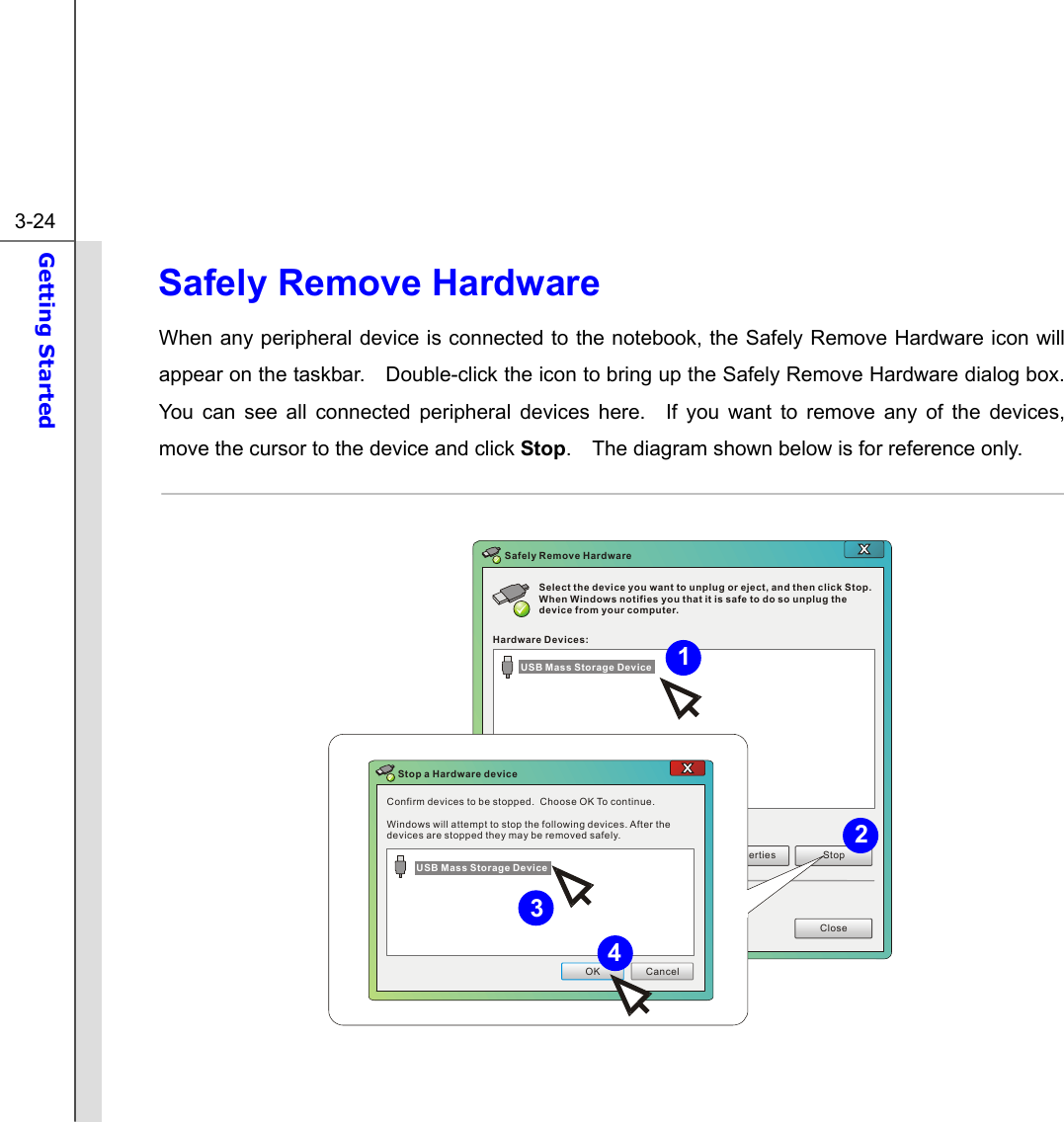  3-24 Getting Started  Safely Remove Hardware When any peripheral device is connected to the notebook, the Safely Remove Hardware icon will appear on the taskbar.    Double-click the icon to bring up the Safely Remove Hardware dialog box.   You can see all connected peripheral devices here.  If you want to remove any of the devices, move the cursor to the device and click Stop.    The diagram shown below is for reference only.  Select the device you want to unplug or eject, and then click Stop. When Windows notifies you that it is safe to do so unplug the device from your computer.Hardware Devices:Properties StopCloseSafely Remove HardwareConfirm devices to be stopped.  Choose OK To continue.Windows will attempt to stop the following devices. After the devices are stopped they may be removed safely.OK CancelStop a Hardware deviceUSB Mass Storage DeviceUSB Mass Storage Device  431 2