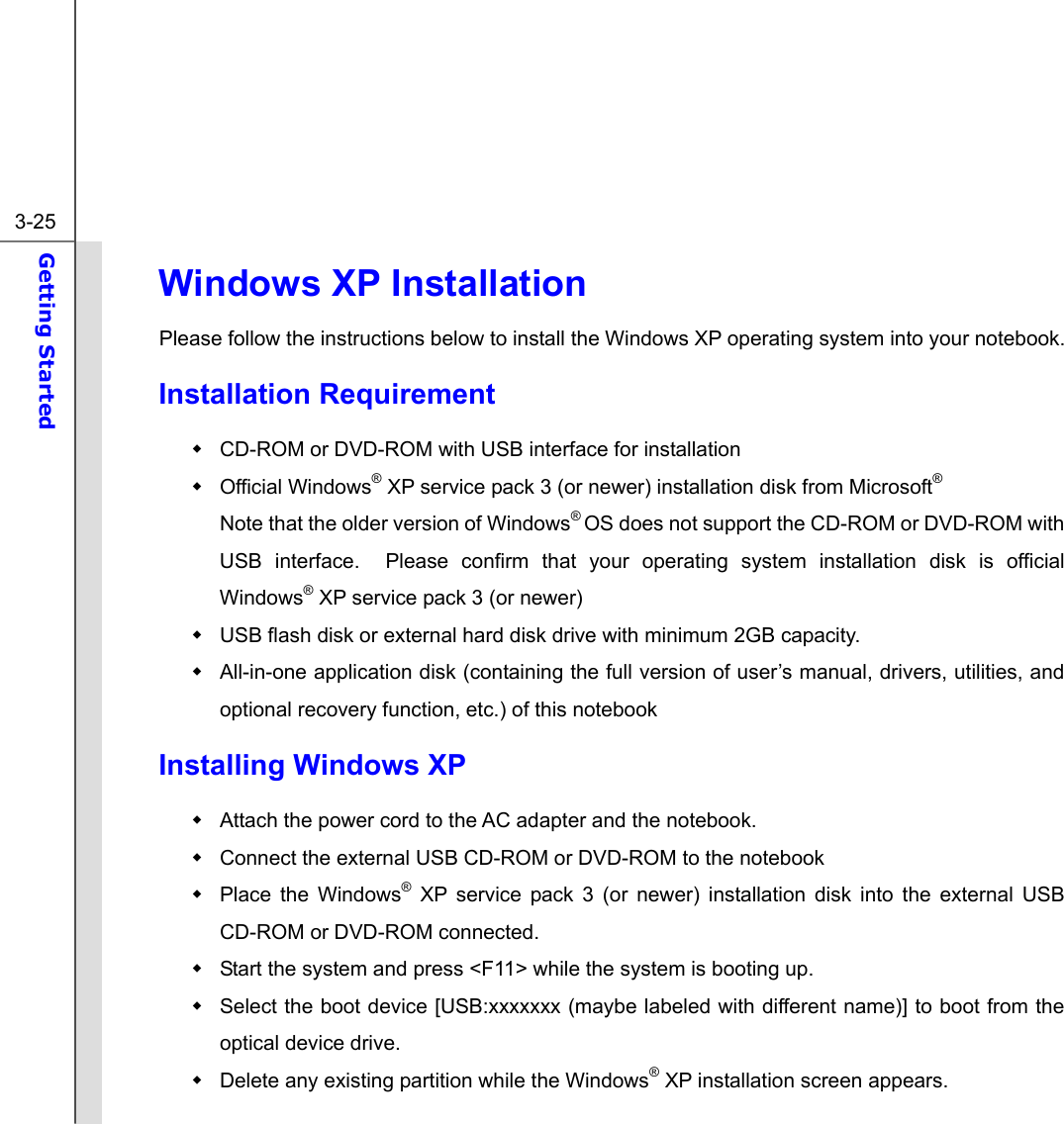  3-25 Getting Started  Windows XP Installation Please follow the instructions below to install the Windows XP operating system into your notebook. Installation Requirement   CD-ROM or DVD-ROM with USB interface for installation  Official Windows® XP service pack 3 (or newer) installation disk from Microsoft®   Note that the older version of Windows® OS does not support the CD-ROM or DVD-ROM with USB interface.  Please confirm that your operating system installation disk is official Windows® XP service pack 3 (or newer)   USB flash disk or external hard disk drive with minimum 2GB capacity.   All-in-one application disk (containing the full version of user’s manual, drivers, utilities, and optional recovery function, etc.) of this notebook Installing Windows XP   Attach the power cord to the AC adapter and the notebook.   Connect the external USB CD-ROM or DVD-ROM to the notebook   Place the Windows® XP service pack 3 (or newer) installation disk into the external USB CD-ROM or DVD-ROM connected.   Start the system and press &lt;F11&gt; while the system is booting up.       Select the boot device [USB:xxxxxxx (maybe labeled with different name)] to boot from the optical device drive.      Delete any existing partition while the Windows® XP installation screen appears.     