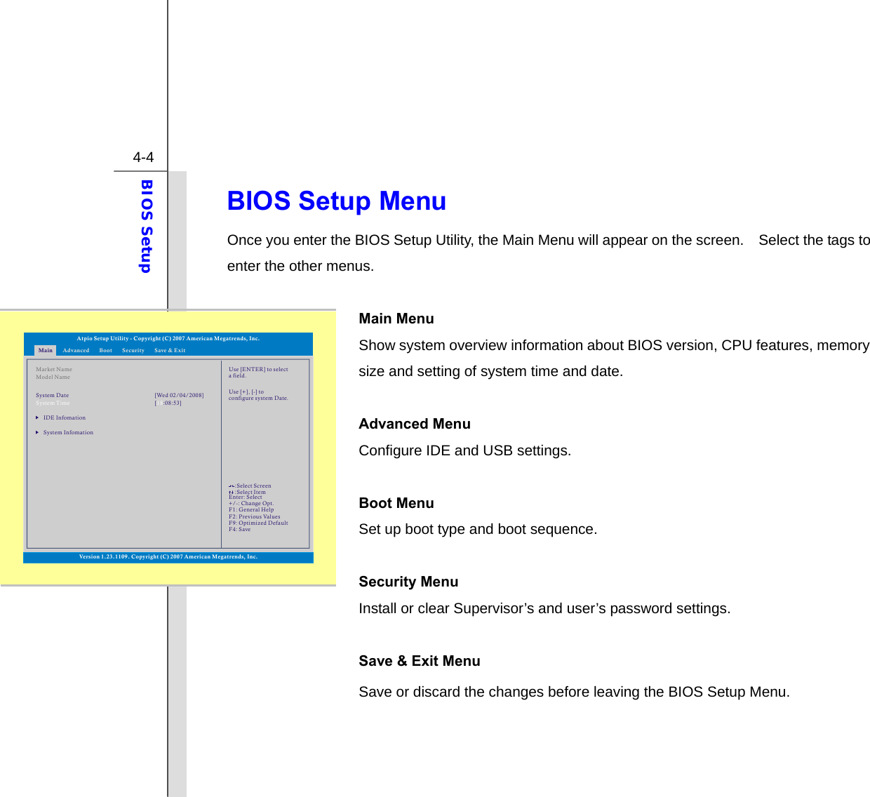  4-4 BIOS Setup  BIOS Setup Menu Once you enter the BIOS Setup Utility, the Main Menu will appear on the screen.    Select the tags to enter the other menus.    Main Menu   Show system overview information about BIOS version, CPU features, memory size and setting of system time and date.  Advanced Menu Configure IDE and USB settings.  Boot Menu   Set up boot type and boot sequence.  Security Menu   Install or clear Supervisor’s and user’s password settings.  Save &amp; Exit Menu   Save or discard the changes before leaving the BIOS Setup Menu.    Main Advanced SecurityBoot Save &amp; ExitMarket NameModel NameIDE InfomationSystem InfomationSystem Time [ :08:53]18System Date [Wed 02/04/2008]Use [ENTER] to selecta field.Use [+], [-] to configure system Date.Atpio Setup Utility - Copyright (C) 2007 American Megatrends, Inc.Enter: +/-: F1: F2: F9: F4: SelectChange Opt.General HelpPrevious ValuesOptimized DefaultSave::Select ScreenSelect ItemVersion 1.23.1109. Copyright (C) 2007 American Megatrends, Inc.