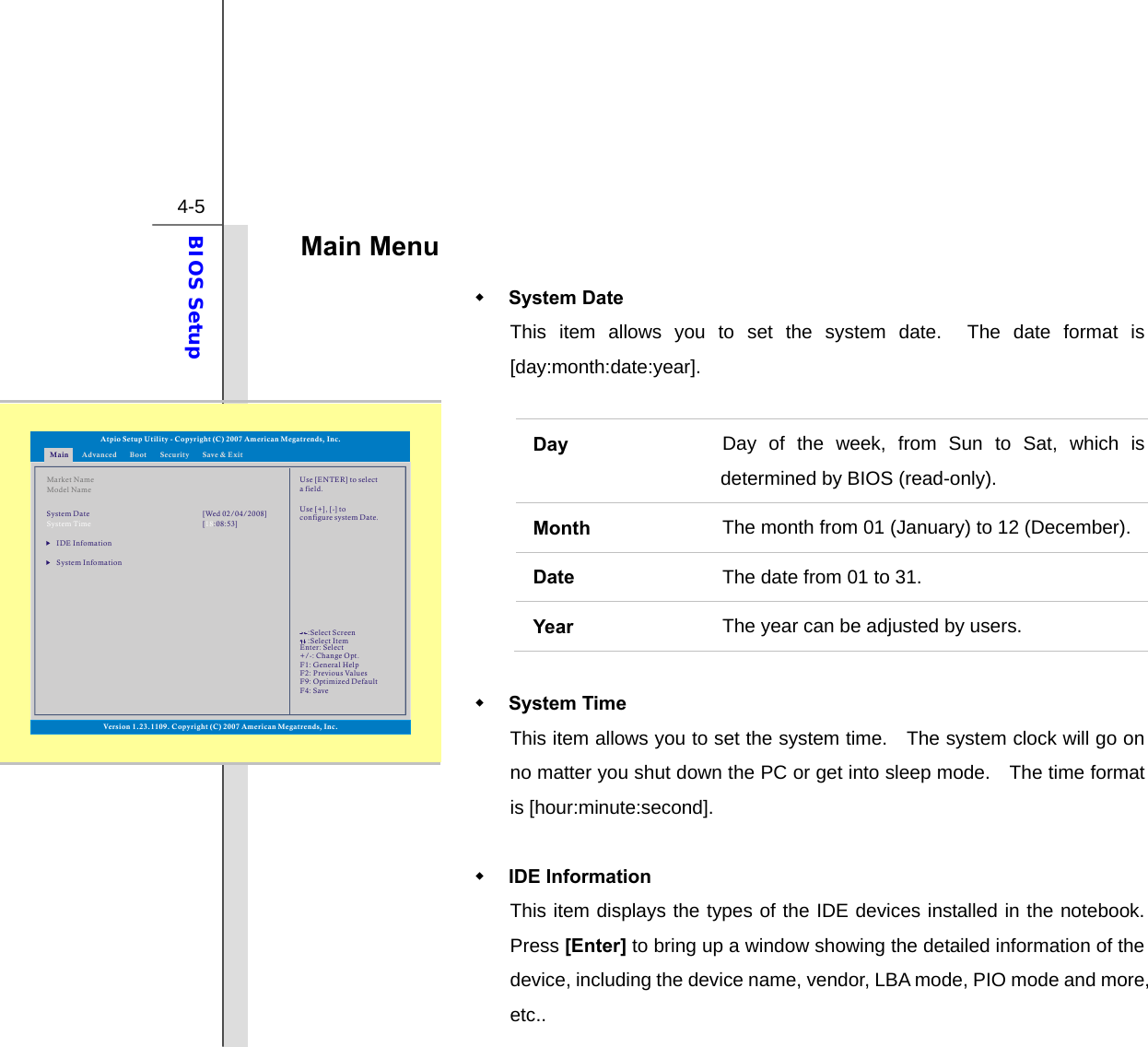  4-5 BIOS Setup  Main Menu    System Date   This item allows you to set the system date.  The date format is [day:month:date:year].  Day  Day of the week, from Sun to Sat, which is determined by BIOS (read-only). Month   The month from 01 (January) to 12 (December). Date  The date from 01 to 31. Year  The year can be adjusted by users.   System Time   This item allows you to set the system time.    The system clock will go on no matter you shut down the PC or get into sleep mode.    The time format is [hour:minute:second].   IDE Information   This item displays the types of the IDE devices installed in the notebook.  Press [Enter] to bring up a window showing the detailed information of the device, including the device name, vendor, LBA mode, PIO mode and more, etc.. Main Advanced SecurityBoot Save &amp; ExitMarket NameModel NameIDE InfomationSystem InfomationSystem Time [ :08:53]18System Date [Wed 02/04/2008]Use [ENTER] to selecta field.Use [+], [-] to configure system Date.Atpio Setup Utility - Copyright (C) 2007 American Megatrends, Inc.Enter: +/-: F1: F2: F9: F4: SelectChange Opt.General HelpPrevious ValuesOptimized DefaultSave::Select ScreenSelect ItemVersion 1.23.1109. Copyright (C) 2007 American Megatrends, Inc.