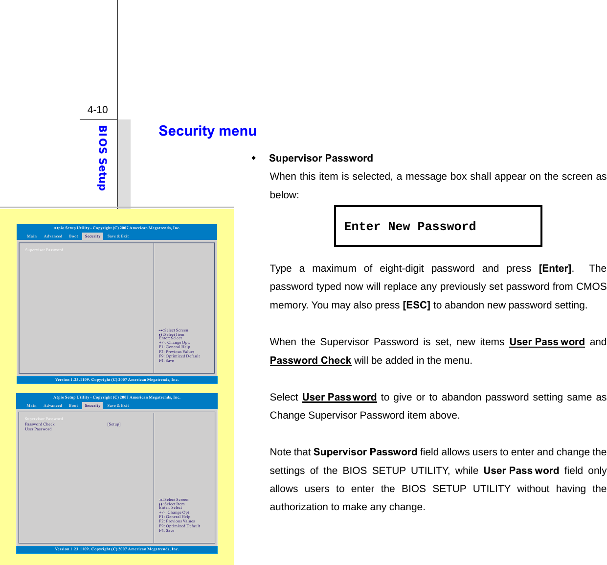  4-10 BIOS Setup  Security menu  Supervisor Password When this item is selected, a message box shall appear on the screen as below:    Type a maximum of eight-digit password and press [Enter].  The password typed now will replace any previously set password from CMOS memory. You may also press [ESC] to abandon new password setting.  When the Supervisor Password is set, new items User Pass word and Password Check will be added in the menu.  Select User Password to give or to abandon password setting same as Change Supervisor Password item above.  Note that Supervisor Password field allows users to enter and change the settings of the BIOS SETUP UTILITY, while User Pass word field only allows users to enter the BIOS SETUP UTILITY without having the authorization to make any change.   Enter New PasswordAtpio Setup Utility - Copyright (C) 2007 American Megatrends, Inc.Enter: +/-: F1: F2: F9: F4: SelectChange Opt.General HelpPrevious ValuesOptimized DefaultSave::Select ScreenSelect ItemMain Advanced SecurityBoot Save &amp; ExitSupervisor PasswordPassword CheckVersion 1.23.1109. Copyright (C) 2007 American Megatrends, Inc.User Password[Setup]Atpio Setup Utility - Copyright (C) 2007 American Megatrends, Inc.Enter: +/-: F1: F2: F9: F4: SelectChange Opt.General HelpPrevious ValuesOptimized DefaultSave::Select ScreenSelect ItemMain Advanced SecurityBoot Save &amp; ExitSupervisor PasswordVersion 1.23.1109. Copyright (C) 2007 American Megatrends, Inc.