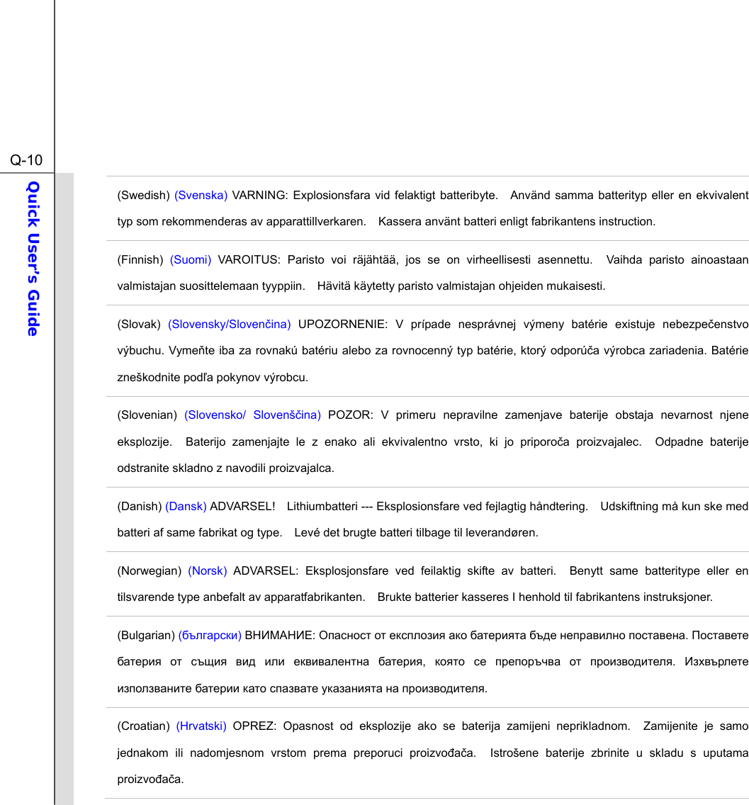  Q-10Quick User’s Guide  (Swedish) (Svenska) VARNING: Explosionsfara vid felaktigt batteribyte.  Använd samma batterityp eller en ekvivalent typ som rekommenderas av apparattillverkaren.    Kassera använt batteri enligt fabrikantens instruction. (Finnish)  (Suomi) VAROITUS: Paristo voi räjähtää, jos se on virheellisesti asennettu.  Vaihda paristo ainoastaan valmistajan suosittelemaan tyyppiin.    Hävitä käytetty paristo valmistajan ohjeiden mukaisesti. (Slovak)  (Slovensky/Slovenina) UPOZORNENIE: V prípade nesprávnej výmeny batérie existuje nebezpeenstvo výbuchu. Vymete iba za rovnakú batériu alebo za rovnocenný typ batérie, ktorý odporúa výrobca zariadenia. Batérie zneškodnite poda pokynov výrobcu. (Slovenian)  (Slovensko/ Slovenšina) POZOR: V primeru nepravilne zamenjave baterije obstaja nevarnost njene eksplozije.  Baterijo zamenjajte le z enako ali ekvivalentno vrsto, ki jo priporoa proizvajalec.  Odpadne baterije odstranite skladno z navodili proizvajalca. (Danish) (Dansk) ADVARSEL!    Lithiumbatteri --- Eksplosionsfare ved fejlagtig håndtering.    Udskiftning må kun ske med batteri af same fabrikat og type.    Levé det brugte batteri tilbage til leverandøren. (Norwegian) (Norsk) ADVARSEL: Eksplosjonsfare ved feilaktig skifte av batteri.  Benytt same batteritype eller en tilsvarende type anbefalt av apparatfabrikanten.    Brukte batterier kasseres I henhold til fabrikantens instruksjoner. (Bulgarian) () :        .        ,      .         . (Croatian) (Hrvatski) OPREZ: Opasnost od eksplozije ako se baterija zamijeni neprikladnom.  Zamijenite je samo jednakom ili nadomjesnom vrstom prema preporuci proizvoaa.  Istrošene baterije zbrinite u skladu s uputama proizvoaa. 