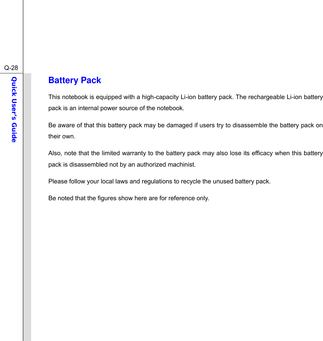  Q-28Quick User’s Guide  Battery Pack This notebook is equipped with a high-capacity Li-ion battery pack. The rechargeable Li-ion battery pack is an internal power source of the notebook. Be aware of that this battery pack may be damaged if users try to disassemble the battery pack on their own. Also, note that the limited warranty to the battery pack may also lose its efficacy when this battery pack is disassembled not by an authorized machinist. Please follow your local laws and regulations to recycle the unused battery pack. Be noted that the figures show here are for reference only.            