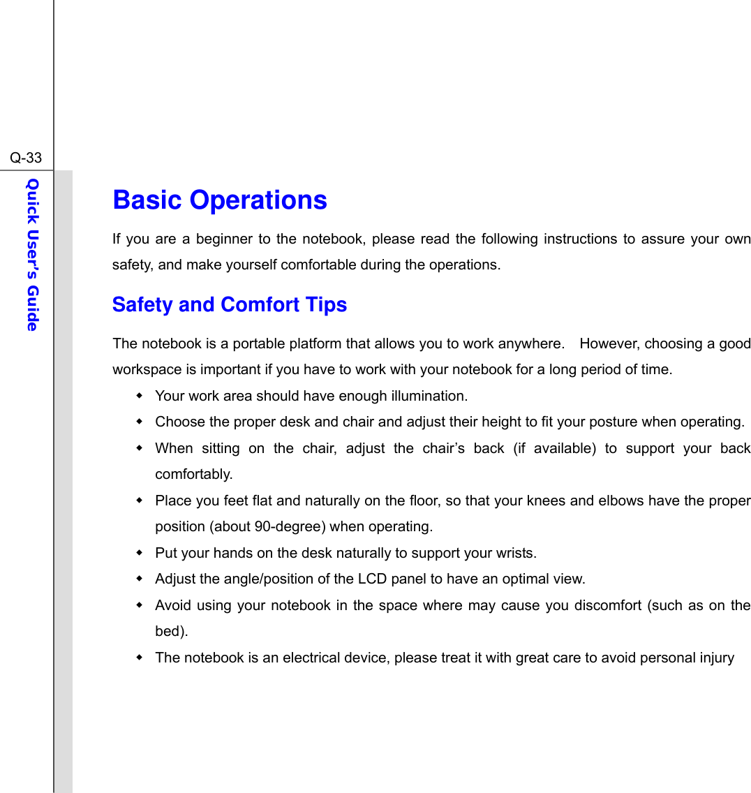  Q-33Quick User’s Guide  Basic Operations If you are a beginner to the notebook, please read the following instructions to assure your own safety, and make yourself comfortable during the operations. Safety and Comfort Tips The notebook is a portable platform that allows you to work anywhere.    However, choosing a good workspace is important if you have to work with your notebook for a long period of time.   Your work area should have enough illumination.   Choose the proper desk and chair and adjust their height to fit your posture when operating.   When sitting on the chair, adjust the chair’s back (if available) to support your back comfortably.   Place you feet flat and naturally on the floor, so that your knees and elbows have the proper position (about 90-degree) when operating.   Put your hands on the desk naturally to support your wrists.   Adjust the angle/position of the LCD panel to have an optimal view.   Avoid using your notebook in the space where may cause you discomfort (such as on the bed).   The notebook is an electrical device, please treat it with great care to avoid personal injury     