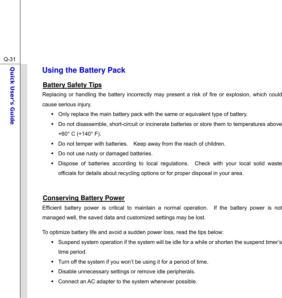  Q-31Quick User’s Guide  Using the Battery Pack Battery Safety Tips Replacing or handling the battery incorrectly may present a risk of fire or explosion, which could cause serious injury.   Only replace the main battery pack with the same or equivalent type of battery.   Do not disassemble, short-circuit or incinerate batteries or store them to temperatures above +60° C (+140° F).   Do not temper with batteries.    Keep away from the reach of children.   Do not use rusty or damaged batteries.   Dispose of batteries according to local regulations.  Check with your local solid waste officials for details about recycling options or for proper disposal in your area.  Conserving Battery Power Efficient battery power is critical to maintain a normal operation.  If the battery power is not managed well, the saved data and customized settings may be lost. To optimize battery life and avoid a sudden power loss, read the tips below:   Suspend system operation if the system will be idle for a while or shorten the suspend timer’s time period.   Turn off the system if you won’t be using it for a period of time.   Disable unnecessary settings or remove idle peripherals.   Connect an AC adapter to the system whenever possible. 