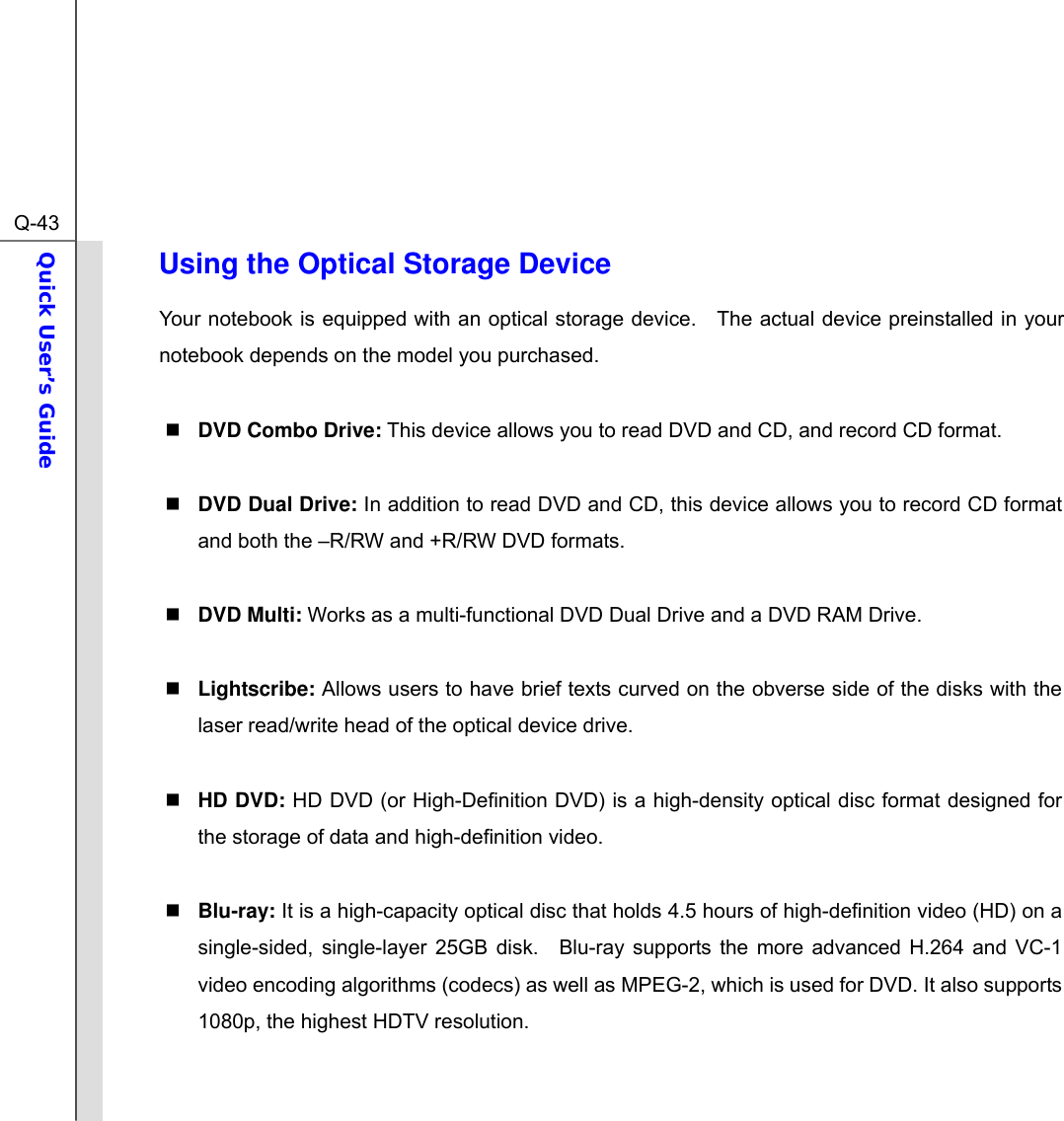  Q-43Quick User’s Guide  Using the Optical Storage Device Your notebook is equipped with an optical storage device.   The actual device preinstalled in your notebook depends on the model you purchased.   DVD Combo Drive: This device allows you to read DVD and CD, and record CD format.   DVD Dual Drive: In addition to read DVD and CD, this device allows you to record CD format and both the –R/RW and +R/RW DVD formats.   DVD Multi: Works as a multi-functional DVD Dual Drive and a DVD RAM Drive.   Lightscribe: Allows users to have brief texts curved on the obverse side of the disks with the laser read/write head of the optical device drive.     HD DVD: HD DVD (or High-Definition DVD) is a high-density optical disc format designed for the storage of data and high-definition video.   Blu-ray: It is a high-capacity optical disc that holds 4.5 hours of high-definition video (HD) on a single-sided, single-layer 25GB disk.  Blu-ray supports the more advanced H.264 and VC-1 video encoding algorithms (codecs) as well as MPEG-2, which is used for DVD. It also supports 1080p, the highest HDTV resolution.   