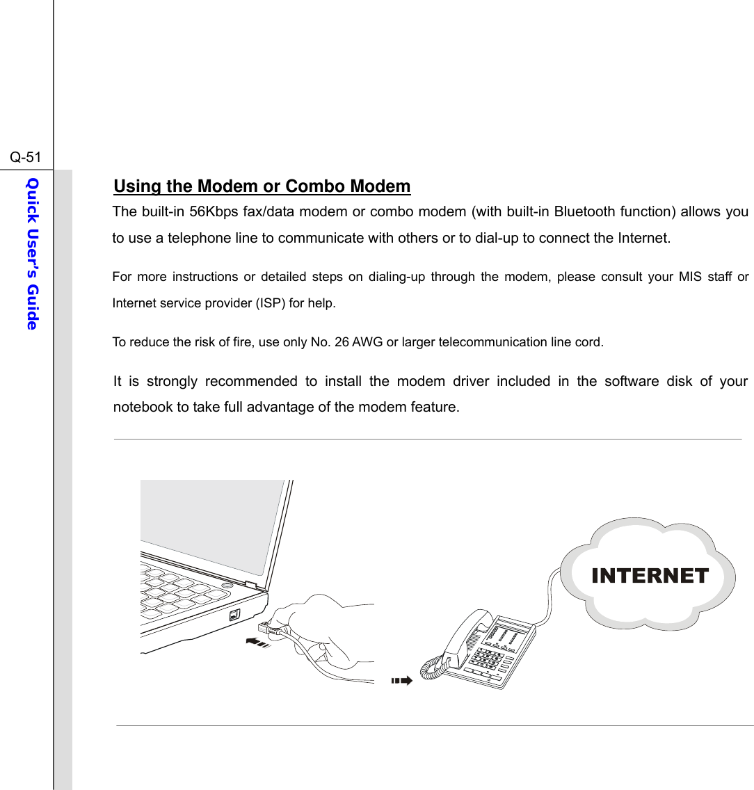  Q-51Quick User’s Guide  Using the Modem or Combo Modem The built-in 56Kbps fax/data modem or combo modem (with built-in Bluetooth function) allows you to use a telephone line to communicate with others or to dial-up to connect the Internet. For more instructions or detailed steps on dialing-up through the modem, please consult your MIS staff or Internet service provider (ISP) for help. To reduce the risk of fire, use only No. 26 AWG or larger telecommunication line cord. It is strongly recommended to install the modem driver included in the software disk of your notebook to take full advantage of the modem feature.          