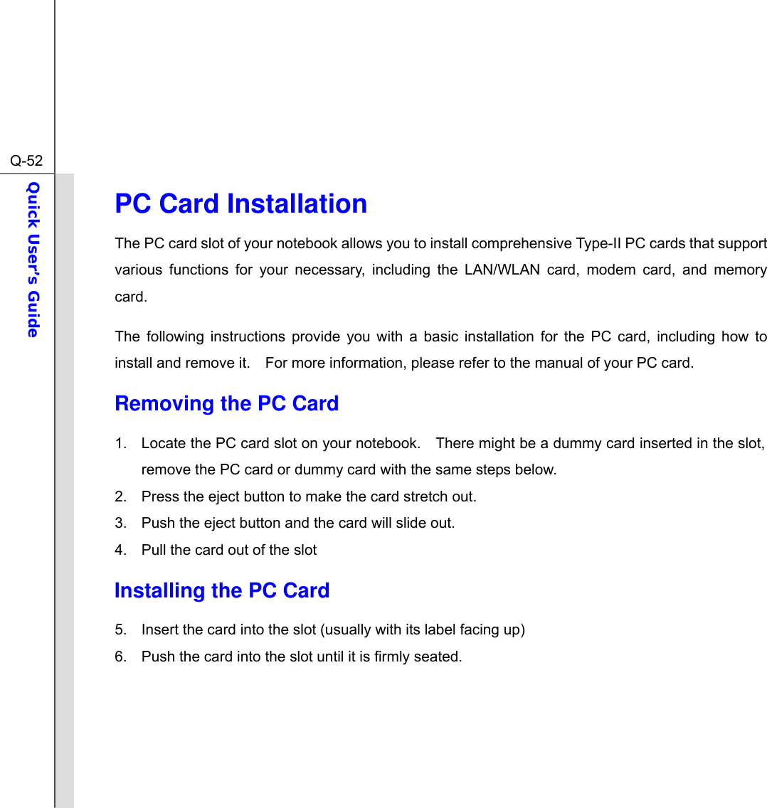  Q-52Quick User’s Guide  PC Card Installation The PC card slot of your notebook allows you to install comprehensive Type-II PC cards that support various functions for your necessary, including the LAN/WLAN card, modem card, and memory card. The following instructions provide you with a basic installation for the PC card, including how to install and remove it.    For more information, please refer to the manual of your PC card. Removing the PC Card  1.  Locate the PC card slot on your notebook.    There might be a dummy card inserted in the slot, remove the PC card or dummy card with the same steps below. 2.  Press the eject button to make the card stretch out. 3.  Push the eject button and the card will slide out.     4.  Pull the card out of the slot Installing the PC Card 5.  Insert the card into the slot (usually with its label facing up)   6.  Push the card into the slot until it is firmly seated.      