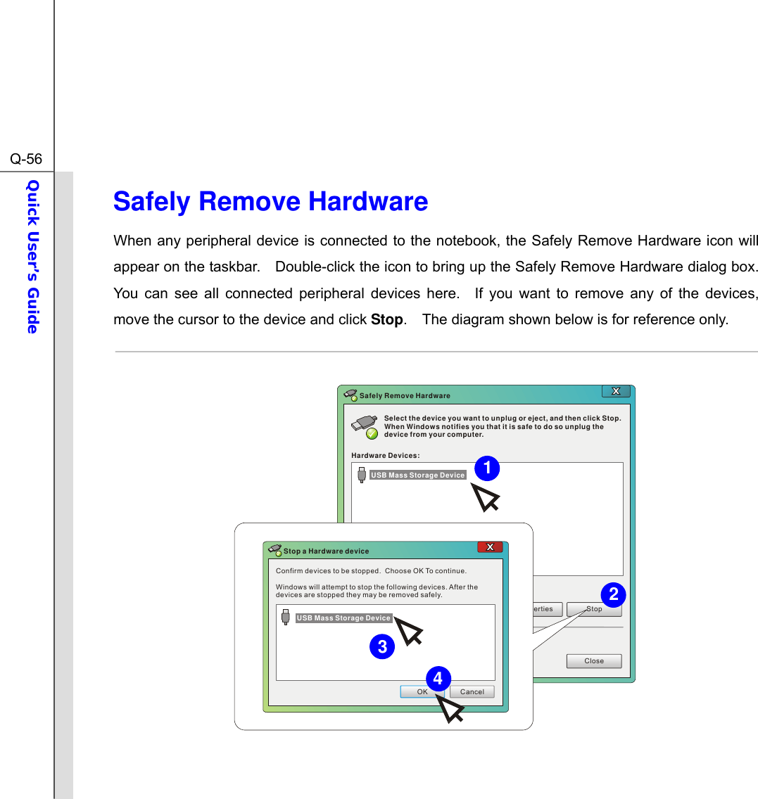  Q-56Quick User’s Guide  Safely Remove Hardware When any peripheral device is connected to the notebook, the Safely Remove Hardware icon will appear on the taskbar.    Double-click the icon to bring up the Safely Remove Hardware dialog box.   You can see all connected peripheral devices here.  If you want to remove any of the devices, move the cursor to the device and click Stop.    The diagram shown below is for reference only.  Select the device you want to unplug or eject, and then click Stop. When Windows notifies you that it is safe to do so unplug the device from your computer.Hardware Devices:Properties StopCloseSafely Remove HardwareConfirm devices to be stopped.  Choose OK To continue.Windows will attempt to stop the following devices. After the devices are stopped they may be removed safely.OK CancelStop a Hardware deviceUSB Mass Storage DeviceUSB Mass Storage Device  4312