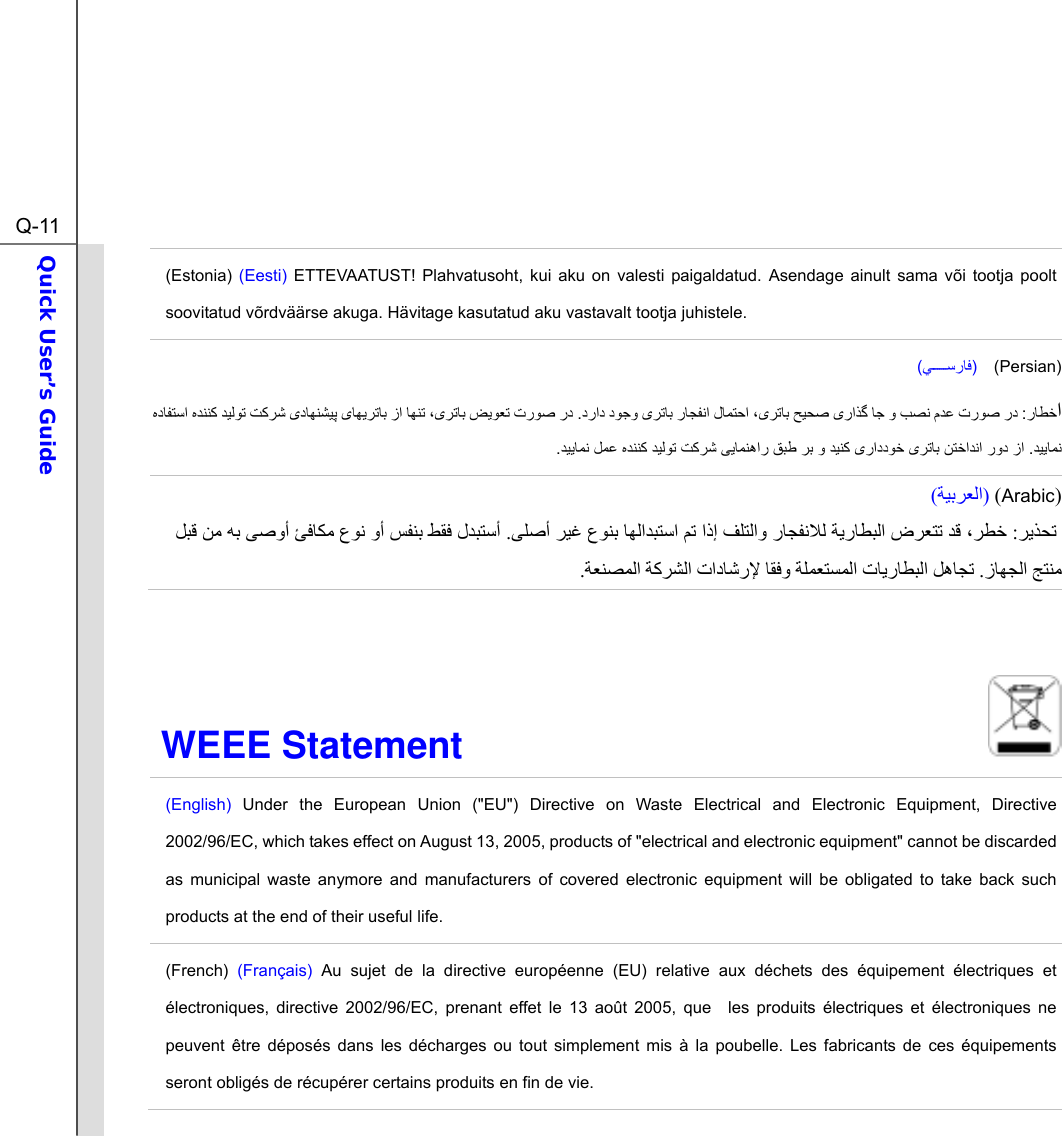  Q-11Quick User’s Guide  (Estonia) (Eesti) ETTEVAATUST! Plahvatusoht, kui aku on valesti paigaldatud. Asendage ainult sama või tootja poolt soovitatud võrdväärse akuga. Hävitage kasutatud aku vastavalt tootja juhistele. ()  (Persian)  :              .            .              .  )Arabic ()ﺔﻴﺑﺮﻌﻟا(   ﺮیﺬﺤﺗ :ﺮﻄﺧ، ﻒﻠﺘﻟاو رﺎﺠﻔﻧﻼﻟ ﺔیرﺎﻄﺒﻟا ضﺮﻌﺘﺗ ﺪﻗ اذإ ﻢﺗ ﺪﺒﺘﺳاﺎﻬﻟا ﻰﻠﺻأ ﺮﻴﻏ عﻮﻨﺑ. لﺪﺒﺘﺳأ ﻰﺻوأ ﺊﻓﺎﻜﻣ عﻮﻧ وأ ﺲﻔﻨﺑ ﻂﻘﻓ  ﻪﺑ ﻞﺒﻗ ﻦﻣ ﺞﺘﻨﻣزﺎﻬﺠﻟا . تﺎیرﺎﻄﺒﻟا ﻞهﺎﺠﺗﺔﻠﻤﻌﺘﺴﻤﻟا  ﺎﻘﻓوتادﺎﺷرﻹ  ﺔآﺮﺸﻟاﺔﻌﻨﺼﻤﻟا.  WEEE Statement                              (English) Under the European Union (&quot;EU&quot;) Directive on Waste Electrical and Electronic Equipment, Directive 2002/96/EC, which takes effect on August 13, 2005, products of &quot;electrical and electronic equipment&quot; cannot be discarded as municipal waste anymore and manufacturers of covered electronic equipment will be obligated to take back such products at the end of their useful life. (French) (Français) Au sujet de la directive européenne (EU) relative aux déchets des équipement électriques et électroniques, directive 2002/96/EC, prenant effet le 13 août 2005, que  les produits électriques et électroniques ne peuvent être déposés dans les décharges ou tout simplement mis à la poubelle. Les fabricants de ces équipements seront obligés de récupérer certains produits en fin de vie. 