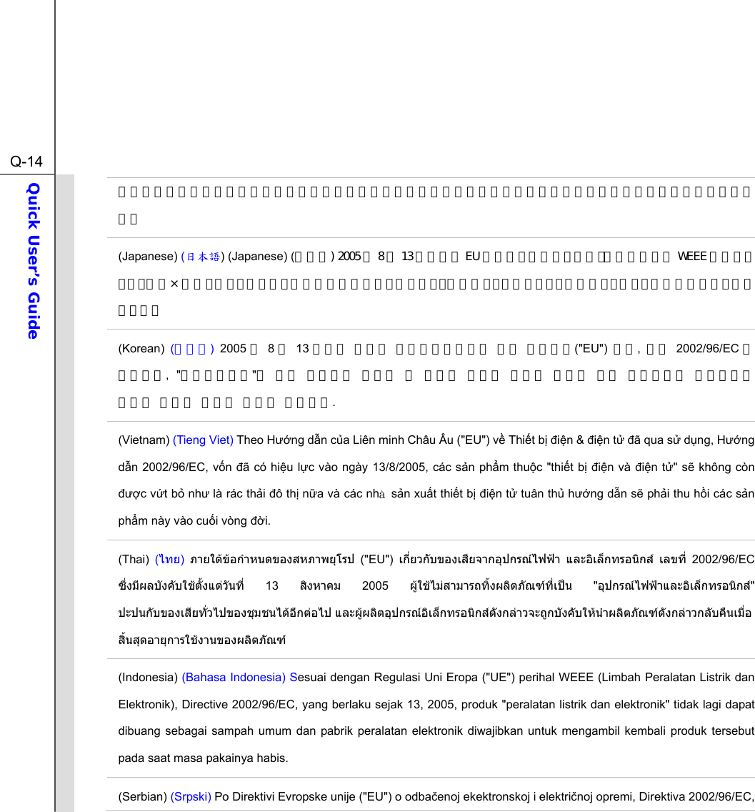  Q-14Quick User’s Guide  文规定「电机电子设备产品」不可再以都市废弃物处理，且所有相关电子设备制造商，均须在产品使用寿命结束后进行回收。 (Japanese) (日本語) (Japanese) (日本語) 2005 年 8 月 13 日以降に EU 加盟国を流通する電気・電子製品には WEEE 指令によりゴミ箱に×印のリサイクルマークの表示が義務づけられており、廃棄物として捨てることの禁止とリサイクルが義務づけられています。 (Korean)  (한국어) 2005 년 8월 13 일자로 시행된 폐전기전자제품에 대한 유럽연합(&quot;EU&quot;)  지침,  지침 2002/96/EC 에 의거하여, &quot;전기전자제품&quot;은 일반 쓰레기로 폐기할 수 없으며 제품의 수명이 다하면 해당 전자제품의 제조업체가 이러한 제품을 회수할 책임이 있습니다. (Vietnam) (Tieng Viet) Theo Hng dn ca Liên minh Châu Âu (&quot;EU&quot;) v Thit b in &amp; in t ã qua s dng, Hng dn 2002/96/EC, vn ã có hiu lc vào ngày 13/8/2005, các sn phm thuc &quot;thit b in và in t&quot; s không còn c vt b nh là rác thi ô th na và các nha sn xut thit b in t tuân th hng dn s phi thu hi các sn phm này vào cui vòng i. (Thai)  (ไทย)  ภายใตขอกําหนดของสหภาพยุโรป (&quot;EU&quot;) เกี่ยวกับของเสียจากอุปกรณไฟฟา และอิเล็กทรอนิกส เลขที่ 2002/96/EC ซึ่งมีผลบังคับใชตั้งแตวันที่ 13 สิงหาคม 2005 ผูใชไมสามารถทิ้งผลิตภัณฑที่เปน &quot;อุปกรณไฟฟาและอิเล็กทรอนิกส&quot; ปะปนกับของเสียทั่วไปของชุมชนไดอีกตอไป และผูผลิตอุปกรณอิเล็กทรอนิกสดังกลาวจะถูกบังคับใหนําผลิตภัณฑดังกลาวกลับคืนเมื่อ สิ้นสุดอายุการใชงานของผลิตภัณฑ (Indonesia) (Bahasa Indonesia) Sesuai dengan Regulasi Uni Eropa (&quot;UE&quot;) perihal WEEE (Limbah Peralatan Listrik dan Elektronik), Directive 2002/96/EC, yang berlaku sejak 13, 2005, produk &quot;peralatan listrik dan elektronik&quot; tidak lagi dapat dibuang sebagai sampah umum dan pabrik peralatan elektronik diwajibkan untuk mengambil kembali produk tersebut pada saat masa pakainya habis. (Serbian) (Srpski) Po Direktivi Evropske unije (&quot;EU&quot;) o odbaenoj ekektronskoj i elektrinoj opremi, Direktiva 2002/96/EC, 