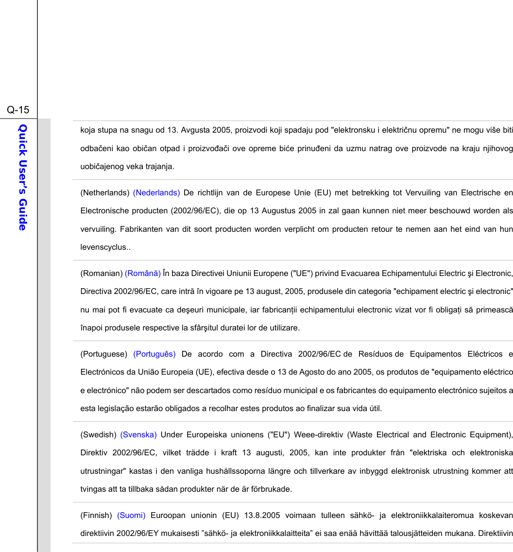  Q-15Quick User’s Guide  koja stupa na snagu od 13. Avgusta 2005, proizvodi koji spadaju pod &quot;elektronsku i elektrinu opremu&quot; ne mogu više biti odbaeni kao obian otpad i proizvoai ove opreme bie prinueni da uzmu natrag ove proizvode na kraju njihovog uobiajenog veka trajanja. (Netherlands)  (Nederlands) De richtlijn van de Europese Unie (EU) met betrekking tot Vervuiling van Electrische en Electronische producten (2002/96/EC), die op 13 Augustus 2005 in zal gaan kunnen niet meer beschouwd worden als vervuiling. Fabrikanten van dit soort producten worden verplicht om producten retour te nemen aan het eind van hun levenscyclus.. (Romanian) (Român) În baza Directivei Uniunii Europene (&quot;UE&quot;) privind Evacuarea Echipamentului Electric i Electronic, Directiva 2002/96/EC, care intr în vigoare pe 13 august, 2005, produsele din categoria &quot;echipament electric i electronic&quot; nu mai pot fi evacuate ca deeuri municipale, iar fabricanii echipamentului electronic vizat vor fi obligai s primeasc înapoi produsele respective la sfâritul duratei lor de utilizare. (Portuguese)  (Português) De acordo com a Directiva 2002/96/EC de Resíduos de Equipamentos Eléctricos e Electrónicos da União Europeia (UE), efectiva desde o 13 de Agosto do ano 2005, os produtos de &quot;equipamento eléctrico e electrónico&quot; não podem ser descartados como resíduo municipal e os fabricantes do equipamento electrónico sujeitos a esta legislação estarão obligados a recolhar estes produtos ao finalizar sua vida útil. (Swedish) (Svenska) Under Europeiska unionens (&quot;EU&quot;) Weee-direktiv (Waste Electrical and Electronic Equipment), Direktiv 2002/96/EC, vilket trädde i kraft 13 augusti, 2005, kan inte produkter från &quot;elektriska och elektroniska utrustningar&quot; kastas i den vanliga hushållssoporna längre och tillverkare av inbyggd elektronisk utrustning kommer att tvingas att ta tillbaka sådan produkter när de är förbrukade. (Finnish) (Suomi) Euroopan unionin (EU) 13.8.2005 voimaan tulleen sähkö- ja elektroniikkalaiteromua koskevan direktiivin 2002/96/EY mukaisesti ”sähkö- ja elektroniikkalaitteita” ei saa enää hävittää talousjätteiden mukana. Direktiivin 