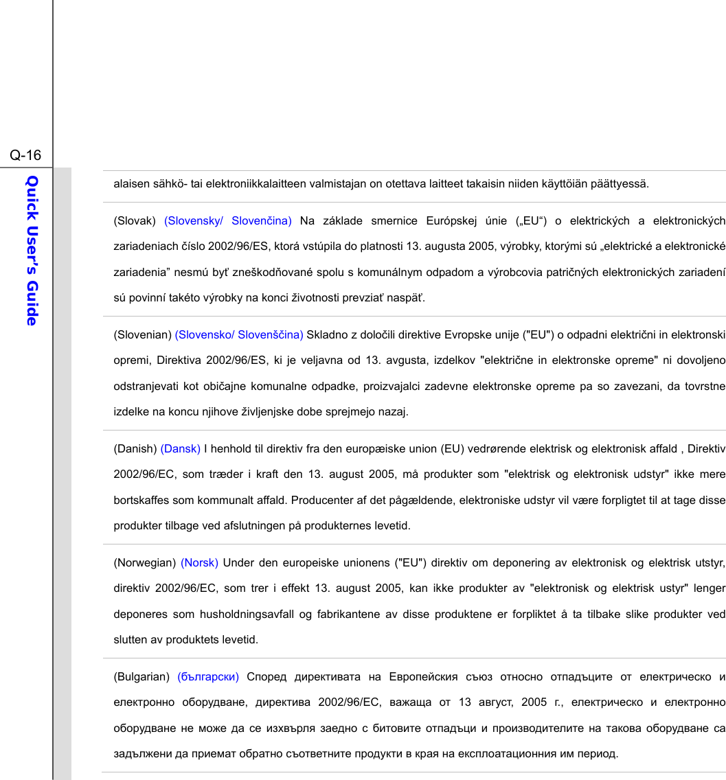  Q-16Quick User’s Guide  alaisen sähkö- tai elektroniikkalaitteen valmistajan on otettava laitteet takaisin niiden käyttöiän päättyessä. (Slovak)  (Slovensky/ Slovenina)  Na základe smernice Európskej únie („EU“) o elektrických a elektronických zariadeniach íslo 2002/96/ES, ktorá vstúpila do platnosti 13. augusta 2005, výrobky, ktorými sú „elektrické a elektronické zariadenia” nesmú by zneškodované spolu s komunálnym odpadom a výrobcovia patriných elektronických zariadení sú povinní takéto výrobky na konci životnosti prevzia naspä. (Slovenian) (Slovensko/ Slovenšina) Skladno z doloili direktive Evropske unije (&quot;EU&quot;) o odpadni elektrini in elektronski opremi, Direktiva 2002/96/ES, ki je veljavna od 13. avgusta, izdelkov &quot;elektrine in elektronske opreme&quot; ni dovoljeno odstranjevati kot obiajne komunalne odpadke, proizvajalci zadevne elektronske opreme pa so zavezani, da tovrstne izdelke na koncu njihove življenjske dobe sprejmejo nazaj. (Danish) (Dansk) I henhold til direktiv fra den europæiske union (EU) vedrørende elektrisk og elektronisk affald , Direktiv 2002/96/EC, som træder i kraft den 13. august 2005, må produkter som &quot;elektrisk og elektronisk udstyr&quot; ikke mere bortskaffes som kommunalt affald. Producenter af det pågældende, elektroniske udstyr vil være forpligtet til at tage disse produkter tilbage ved afslutningen på produkternes levetid. (Norwegian)  (Norsk)  Under den europeiske unionens (&quot;EU&quot;) direktiv om deponering av elektronisk og elektrisk utstyr, direktiv 2002/96/EC, som trer i effekt 13. august 2005, kan ikke produkter av &quot;elektronisk og elektrisk ustyr&quot; lenger deponeres som husholdningsavfall og fabrikantene av disse produktene er forpliktet å ta tilbake slike produkter ved slutten av produktets levetid. (Bulgarian) ()            ,   2002/96/EC,   13 , 2005 .,                                . 