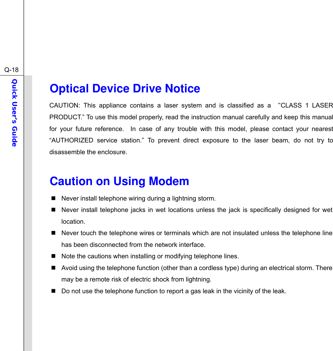  Q-18Quick User’s Guide  Optical Device Drive Notice CAUTION: This appliance contains a laser system and is classified as a “CLASS 1 LASER PRODUCT.” To use this model properly, read the instruction manual carefully and keep this manual for your future reference.  In case of any trouble with this model, please contact your nearest “AUTHORIZED service station.” To prevent direct exposure to the laser beam, do not try to disassemble the enclosure.  Caution on Using Modem   Never install telephone wiring during a lightning storm.   Never install telephone jacks in wet locations unless the jack is specifically designed for wet location.   Never touch the telephone wires or terminals which are not insulated unless the telephone line has been disconnected from the network interface.   Note the cautions when installing or modifying telephone lines.   Avoid using the telephone function (other than a cordless type) during an electrical storm. There may be a remote risk of electric shock from lightning.   Do not use the telephone function to report a gas leak in the vicinity of the leak.     