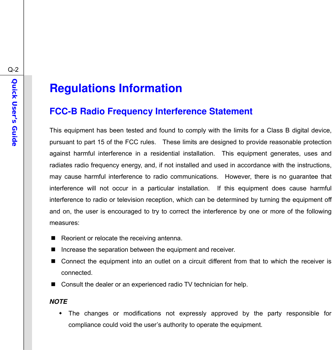  Q-2Quick User’s Guide  Regulations Information FCC-B Radio Frequency Interference Statement This equipment has been tested and found to comply with the limits for a Class B digital device, pursuant to part 15 of the FCC rules.    These limits are designed to provide reasonable protection against harmful interference in a residential installation.  This equipment generates, uses and radiates radio frequency energy, and, if not installed and used in accordance with the instructions, may cause harmful interference to radio communications.  However, there is no guarantee that interference will not occur in a particular installation.  If this equipment does cause harmful interference to radio or television reception, which can be determined by turning the equipment off and on, the user is encouraged to try to correct the interference by one or more of the following measures:   Reorient or relocate the receiving antenna.   Increase the separation between the equipment and receiver.   Connect the equipment into an outlet on a circuit different from that to which the receiver is connected.   Consult the dealer or an experienced radio TV technician for help. NOTE   The changes or modifications not expressly approved by the party responsible for compliance could void the user’s authority to operate the equipment. 